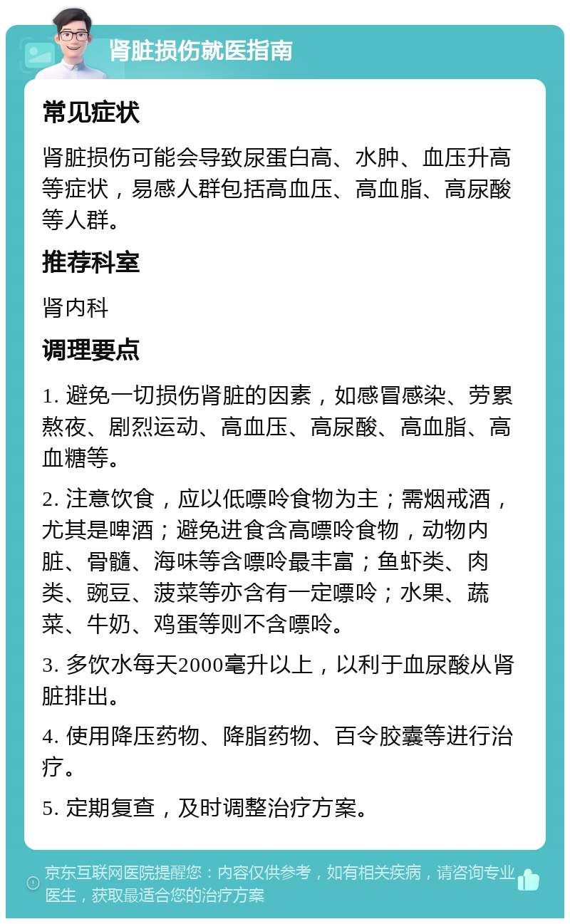 肾脏损伤就医指南 常见症状 肾脏损伤可能会导致尿蛋白高、水肿、血压升高等症状，易感人群包括高血压、高血脂、高尿酸等人群。 推荐科室 肾内科 调理要点 1. 避免一切损伤肾脏的因素，如感冒感染、劳累熬夜、剧烈运动、高血压、高尿酸、高血脂、高血糖等。 2. 注意饮食，应以低嘌呤食物为主；需烟戒酒，尤其是啤酒；避免进食含高嘌呤食物，动物内脏、骨髓、海味等含嘌呤最丰富；鱼虾类、肉类、豌豆、菠菜等亦含有一定嘌呤；水果、蔬菜、牛奶、鸡蛋等则不含嘌呤。 3. 多饮水每天2000毫升以上，以利于血尿酸从肾脏排出。 4. 使用降压药物、降脂药物、百令胶囊等进行治疗。 5. 定期复查，及时调整治疗方案。