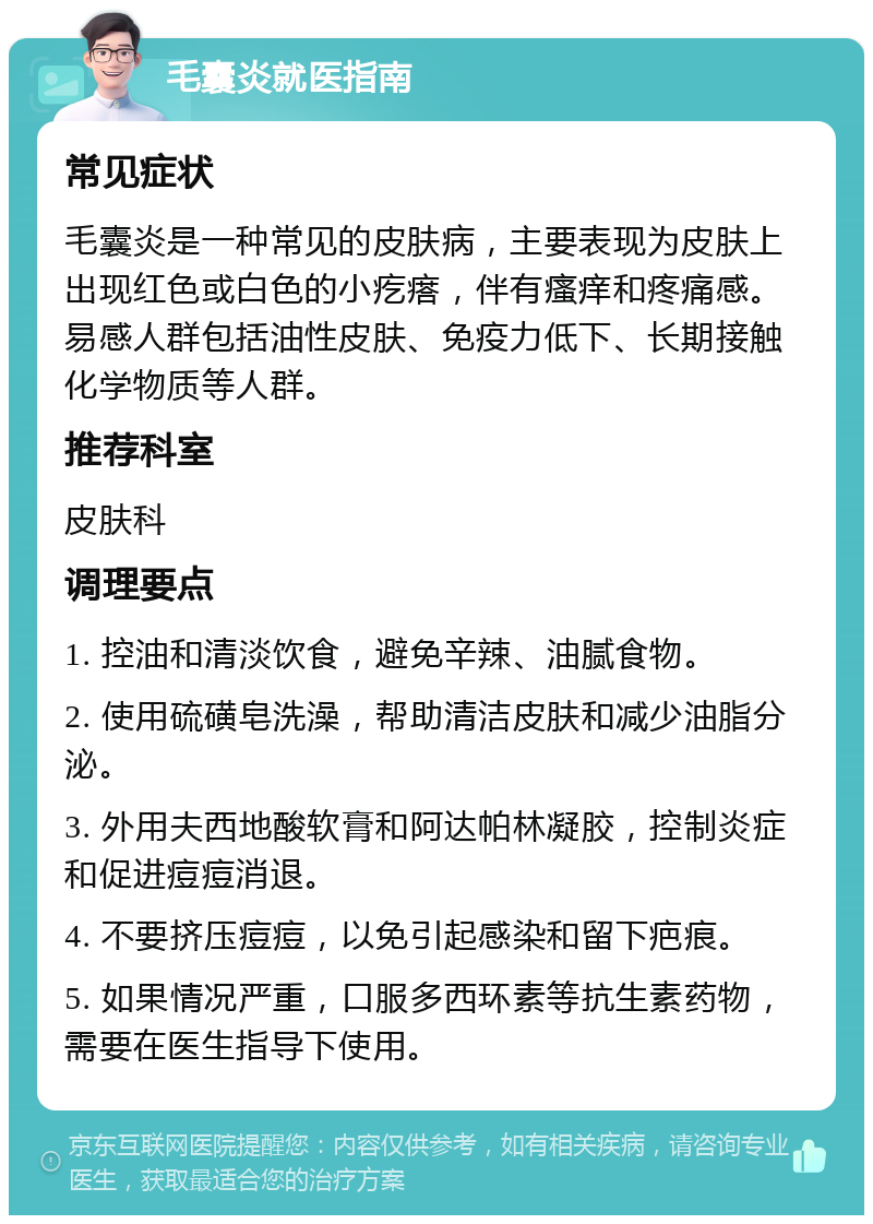 毛囊炎就医指南 常见症状 毛囊炎是一种常见的皮肤病，主要表现为皮肤上出现红色或白色的小疙瘩，伴有瘙痒和疼痛感。易感人群包括油性皮肤、免疫力低下、长期接触化学物质等人群。 推荐科室 皮肤科 调理要点 1. 控油和清淡饮食，避免辛辣、油腻食物。 2. 使用硫磺皂洗澡，帮助清洁皮肤和减少油脂分泌。 3. 外用夫西地酸软膏和阿达帕林凝胶，控制炎症和促进痘痘消退。 4. 不要挤压痘痘，以免引起感染和留下疤痕。 5. 如果情况严重，口服多西环素等抗生素药物，需要在医生指导下使用。