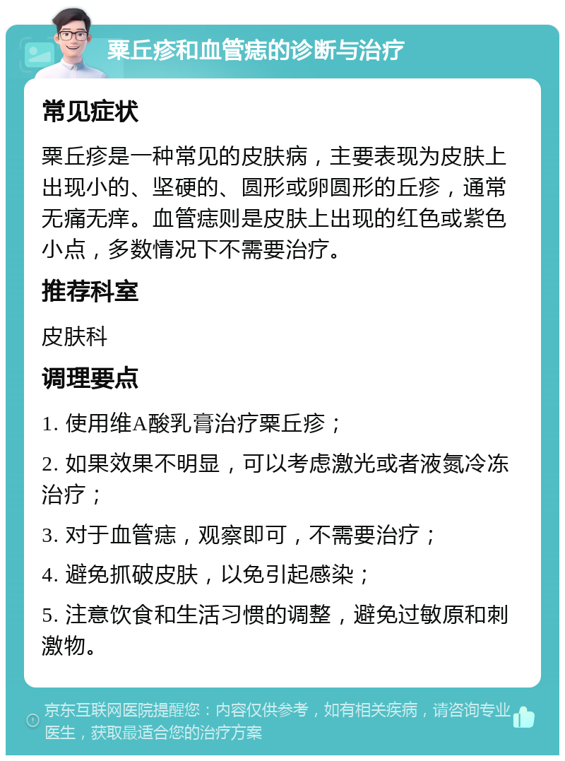 粟丘疹和血管痣的诊断与治疗 常见症状 粟丘疹是一种常见的皮肤病，主要表现为皮肤上出现小的、坚硬的、圆形或卵圆形的丘疹，通常无痛无痒。血管痣则是皮肤上出现的红色或紫色小点，多数情况下不需要治疗。 推荐科室 皮肤科 调理要点 1. 使用维A酸乳膏治疗粟丘疹； 2. 如果效果不明显，可以考虑激光或者液氮冷冻治疗； 3. 对于血管痣，观察即可，不需要治疗； 4. 避免抓破皮肤，以免引起感染； 5. 注意饮食和生活习惯的调整，避免过敏原和刺激物。