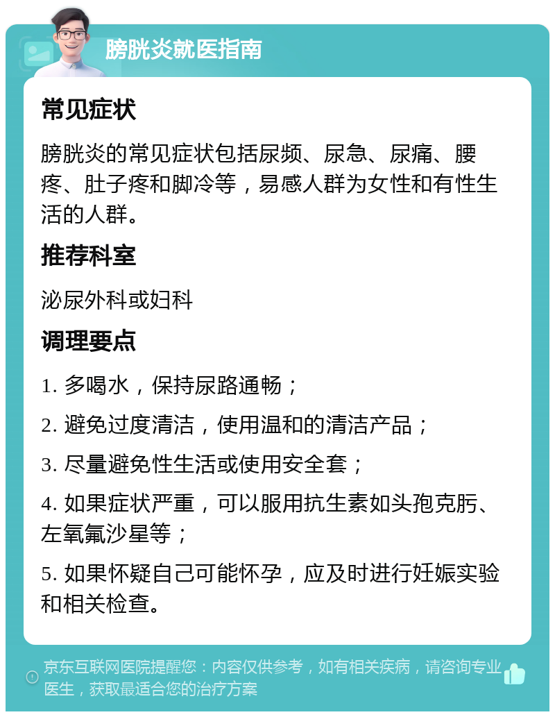 膀胱炎就医指南 常见症状 膀胱炎的常见症状包括尿频、尿急、尿痛、腰疼、肚子疼和脚冷等，易感人群为女性和有性生活的人群。 推荐科室 泌尿外科或妇科 调理要点 1. 多喝水，保持尿路通畅； 2. 避免过度清洁，使用温和的清洁产品； 3. 尽量避免性生活或使用安全套； 4. 如果症状严重，可以服用抗生素如头孢克肟、左氧氟沙星等； 5. 如果怀疑自己可能怀孕，应及时进行妊娠实验和相关检查。