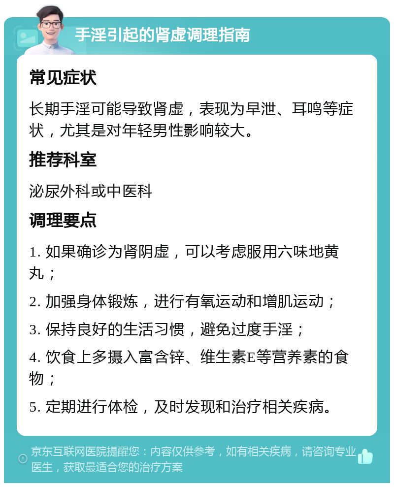 手淫引起的肾虚调理指南 常见症状 长期手淫可能导致肾虚，表现为早泄、耳鸣等症状，尤其是对年轻男性影响较大。 推荐科室 泌尿外科或中医科 调理要点 1. 如果确诊为肾阴虚，可以考虑服用六味地黄丸； 2. 加强身体锻炼，进行有氧运动和增肌运动； 3. 保持良好的生活习惯，避免过度手淫； 4. 饮食上多摄入富含锌、维生素E等营养素的食物； 5. 定期进行体检，及时发现和治疗相关疾病。