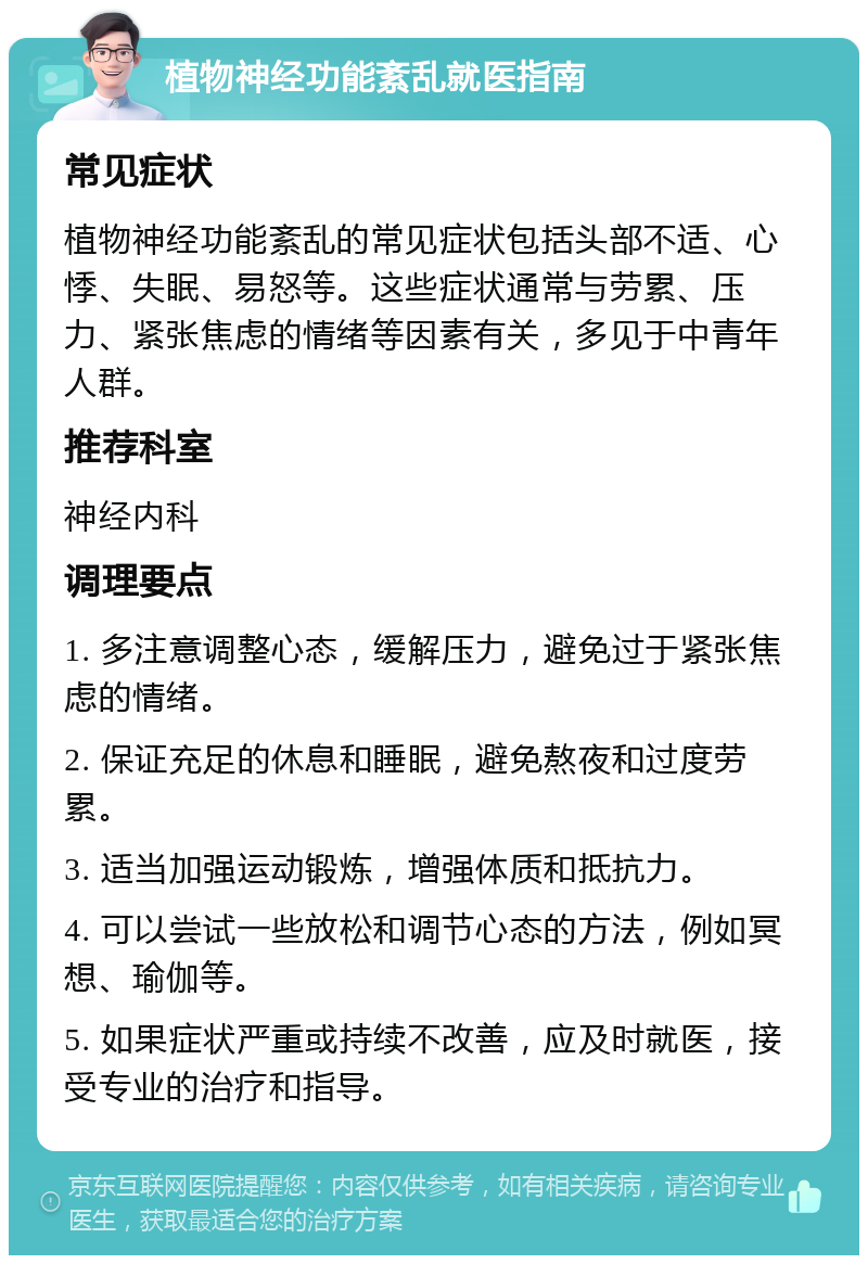 植物神经功能紊乱就医指南 常见症状 植物神经功能紊乱的常见症状包括头部不适、心悸、失眠、易怒等。这些症状通常与劳累、压力、紧张焦虑的情绪等因素有关，多见于中青年人群。 推荐科室 神经内科 调理要点 1. 多注意调整心态，缓解压力，避免过于紧张焦虑的情绪。 2. 保证充足的休息和睡眠，避免熬夜和过度劳累。 3. 适当加强运动锻炼，增强体质和抵抗力。 4. 可以尝试一些放松和调节心态的方法，例如冥想、瑜伽等。 5. 如果症状严重或持续不改善，应及时就医，接受专业的治疗和指导。