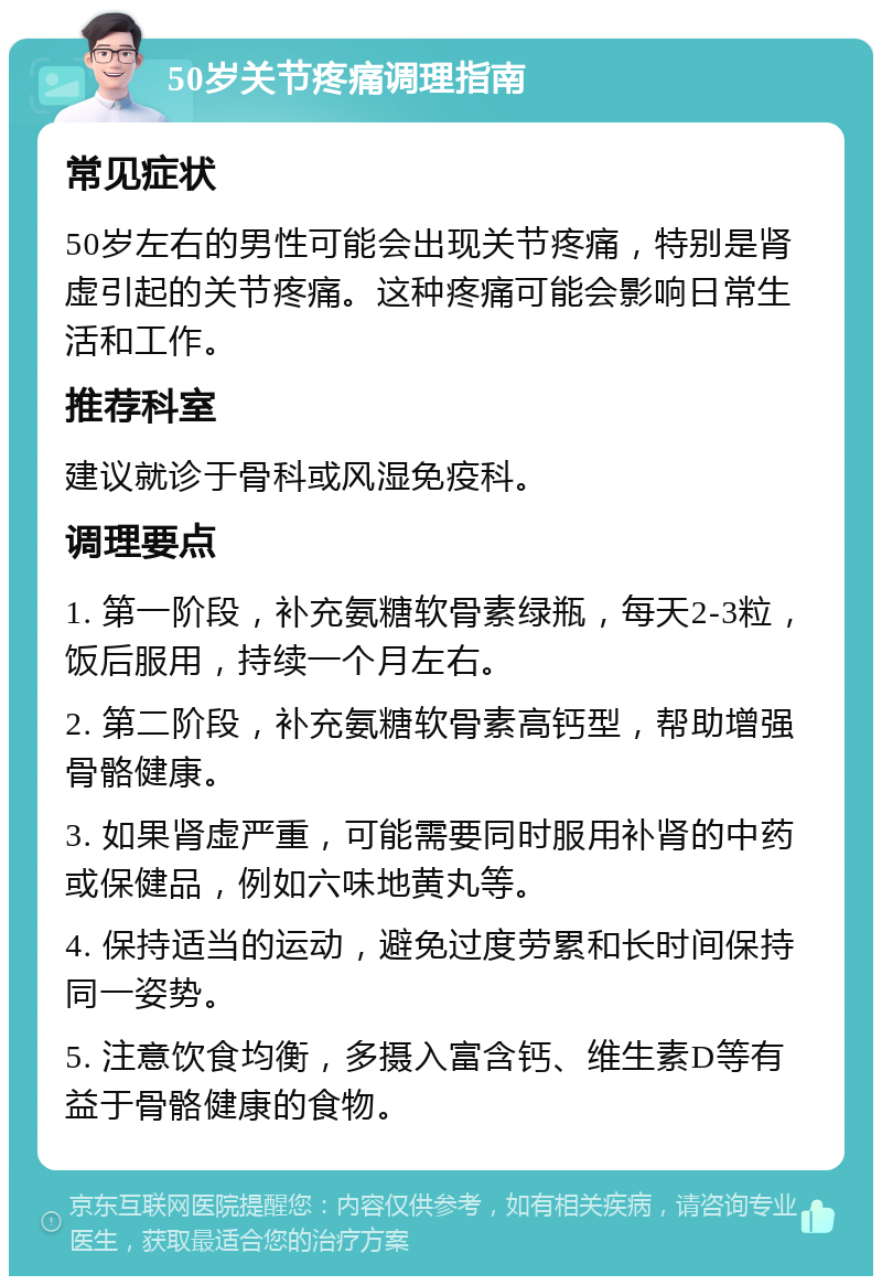 50岁关节疼痛调理指南 常见症状 50岁左右的男性可能会出现关节疼痛，特别是肾虚引起的关节疼痛。这种疼痛可能会影响日常生活和工作。 推荐科室 建议就诊于骨科或风湿免疫科。 调理要点 1. 第一阶段，补充氨糖软骨素绿瓶，每天2-3粒，饭后服用，持续一个月左右。 2. 第二阶段，补充氨糖软骨素高钙型，帮助增强骨骼健康。 3. 如果肾虚严重，可能需要同时服用补肾的中药或保健品，例如六味地黄丸等。 4. 保持适当的运动，避免过度劳累和长时间保持同一姿势。 5. 注意饮食均衡，多摄入富含钙、维生素D等有益于骨骼健康的食物。