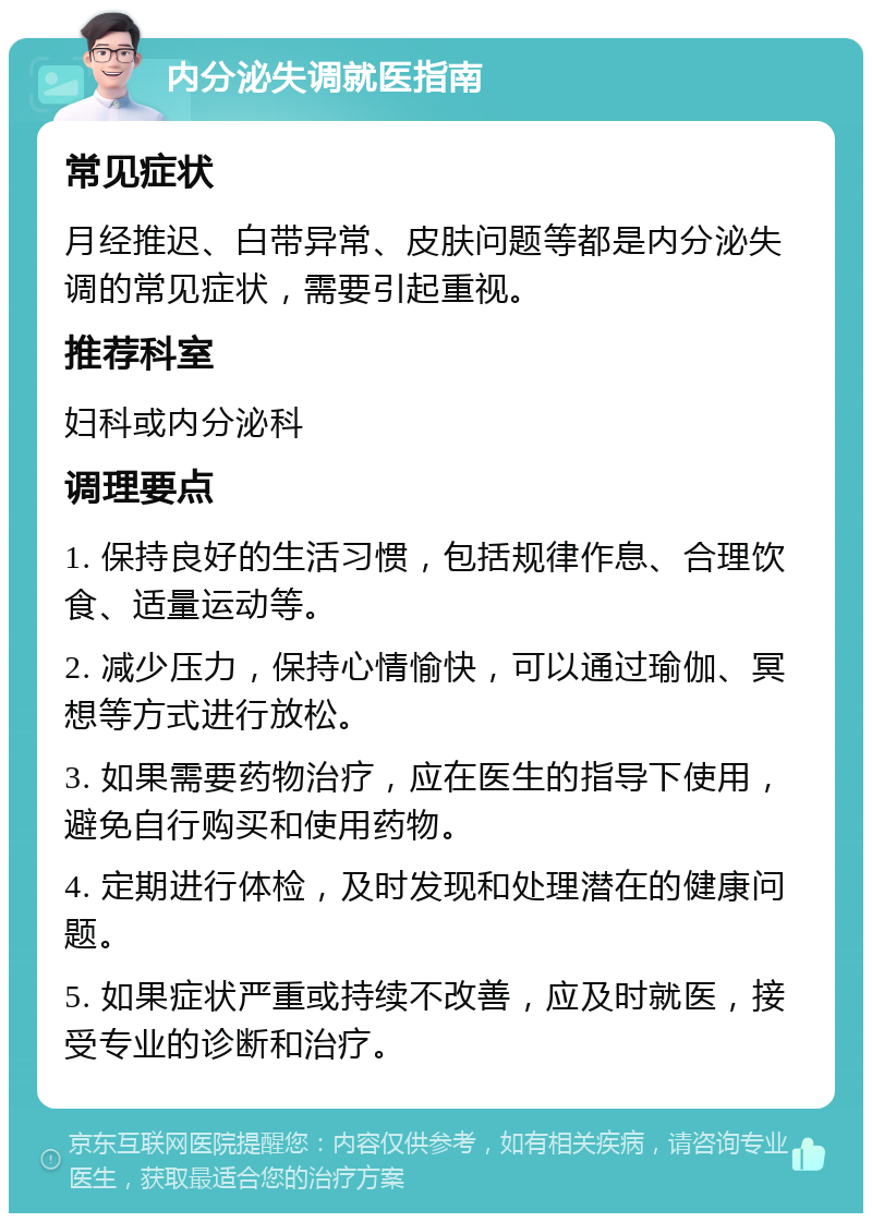 内分泌失调就医指南 常见症状 月经推迟、白带异常、皮肤问题等都是内分泌失调的常见症状，需要引起重视。 推荐科室 妇科或内分泌科 调理要点 1. 保持良好的生活习惯，包括规律作息、合理饮食、适量运动等。 2. 减少压力，保持心情愉快，可以通过瑜伽、冥想等方式进行放松。 3. 如果需要药物治疗，应在医生的指导下使用，避免自行购买和使用药物。 4. 定期进行体检，及时发现和处理潜在的健康问题。 5. 如果症状严重或持续不改善，应及时就医，接受专业的诊断和治疗。