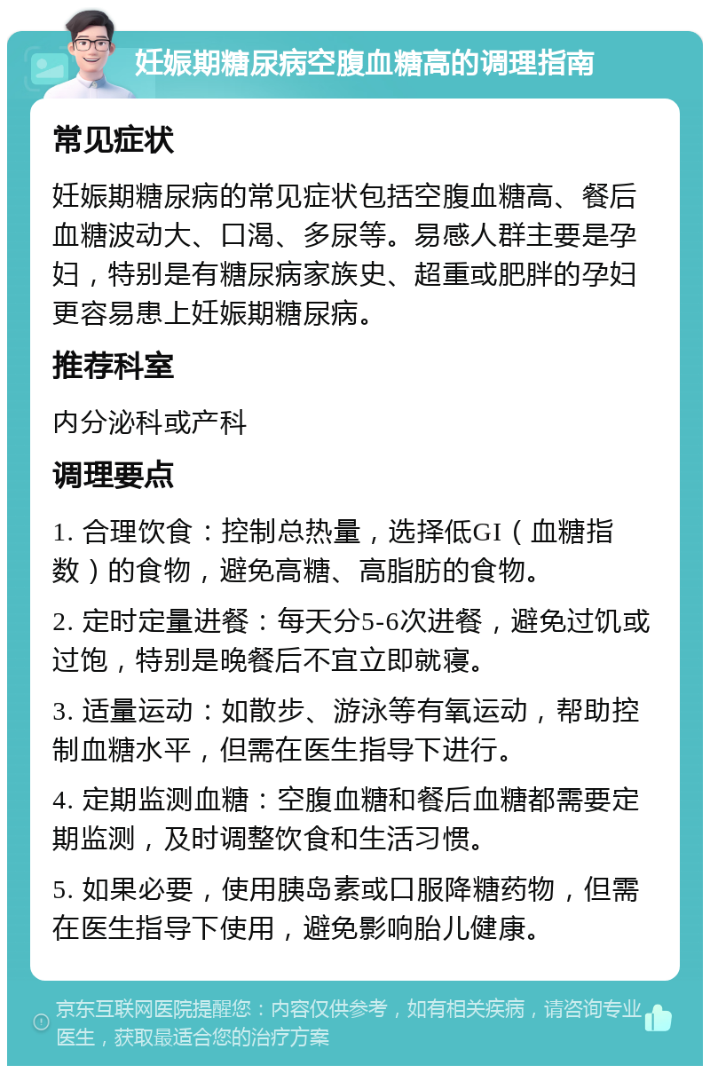 妊娠期糖尿病空腹血糖高的调理指南 常见症状 妊娠期糖尿病的常见症状包括空腹血糖高、餐后血糖波动大、口渴、多尿等。易感人群主要是孕妇，特别是有糖尿病家族史、超重或肥胖的孕妇更容易患上妊娠期糖尿病。 推荐科室 内分泌科或产科 调理要点 1. 合理饮食：控制总热量，选择低GI（血糖指数）的食物，避免高糖、高脂肪的食物。 2. 定时定量进餐：每天分5-6次进餐，避免过饥或过饱，特别是晚餐后不宜立即就寝。 3. 适量运动：如散步、游泳等有氧运动，帮助控制血糖水平，但需在医生指导下进行。 4. 定期监测血糖：空腹血糖和餐后血糖都需要定期监测，及时调整饮食和生活习惯。 5. 如果必要，使用胰岛素或口服降糖药物，但需在医生指导下使用，避免影响胎儿健康。