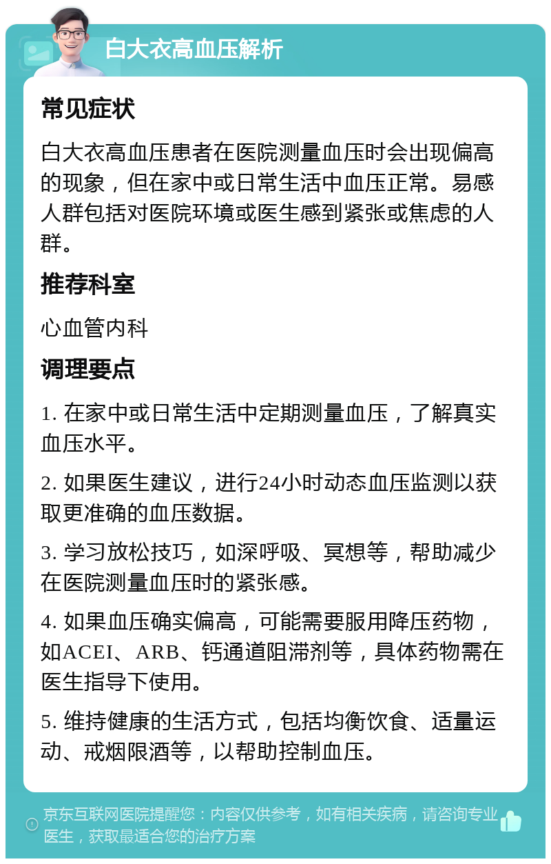 白大衣高血压解析 常见症状 白大衣高血压患者在医院测量血压时会出现偏高的现象，但在家中或日常生活中血压正常。易感人群包括对医院环境或医生感到紧张或焦虑的人群。 推荐科室 心血管内科 调理要点 1. 在家中或日常生活中定期测量血压，了解真实血压水平。 2. 如果医生建议，进行24小时动态血压监测以获取更准确的血压数据。 3. 学习放松技巧，如深呼吸、冥想等，帮助减少在医院测量血压时的紧张感。 4. 如果血压确实偏高，可能需要服用降压药物，如ACEI、ARB、钙通道阻滞剂等，具体药物需在医生指导下使用。 5. 维持健康的生活方式，包括均衡饮食、适量运动、戒烟限酒等，以帮助控制血压。