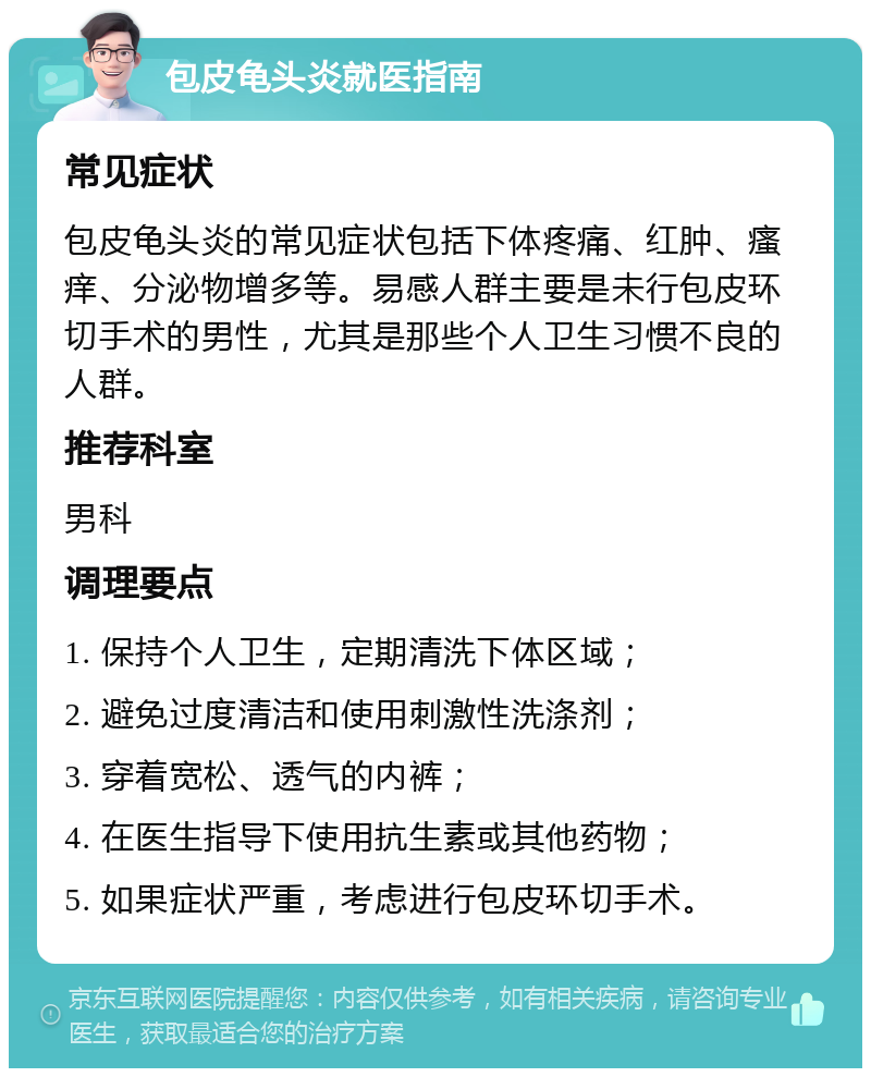 包皮龟头炎就医指南 常见症状 包皮龟头炎的常见症状包括下体疼痛、红肿、瘙痒、分泌物增多等。易感人群主要是未行包皮环切手术的男性，尤其是那些个人卫生习惯不良的人群。 推荐科室 男科 调理要点 1. 保持个人卫生，定期清洗下体区域； 2. 避免过度清洁和使用刺激性洗涤剂； 3. 穿着宽松、透气的内裤； 4. 在医生指导下使用抗生素或其他药物； 5. 如果症状严重，考虑进行包皮环切手术。