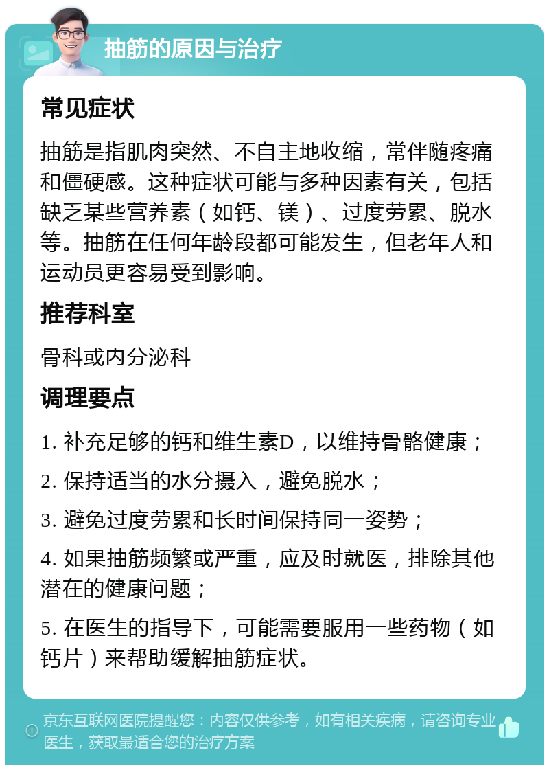 抽筋的原因与治疗 常见症状 抽筋是指肌肉突然、不自主地收缩，常伴随疼痛和僵硬感。这种症状可能与多种因素有关，包括缺乏某些营养素（如钙、镁）、过度劳累、脱水等。抽筋在任何年龄段都可能发生，但老年人和运动员更容易受到影响。 推荐科室 骨科或内分泌科 调理要点 1. 补充足够的钙和维生素D，以维持骨骼健康； 2. 保持适当的水分摄入，避免脱水； 3. 避免过度劳累和长时间保持同一姿势； 4. 如果抽筋频繁或严重，应及时就医，排除其他潜在的健康问题； 5. 在医生的指导下，可能需要服用一些药物（如钙片）来帮助缓解抽筋症状。