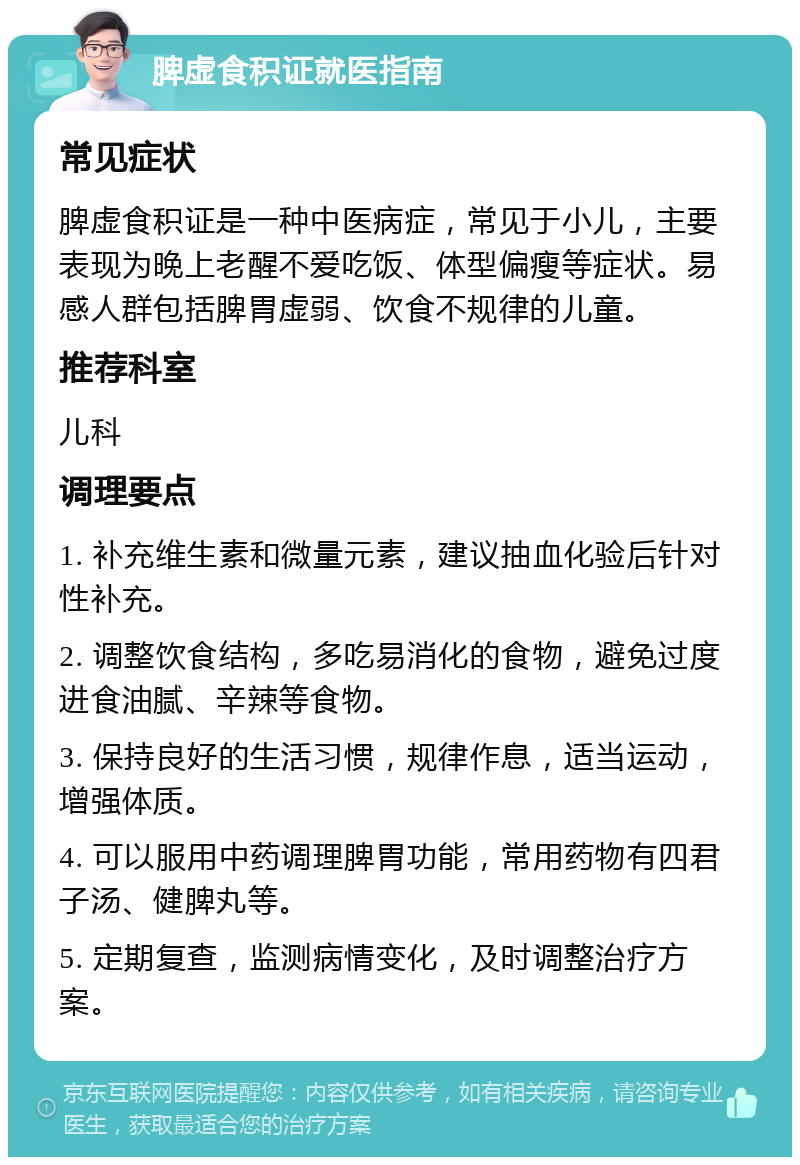 脾虚食积证就医指南 常见症状 脾虚食积证是一种中医病症，常见于小儿，主要表现为晚上老醒不爱吃饭、体型偏瘦等症状。易感人群包括脾胃虚弱、饮食不规律的儿童。 推荐科室 儿科 调理要点 1. 补充维生素和微量元素，建议抽血化验后针对性补充。 2. 调整饮食结构，多吃易消化的食物，避免过度进食油腻、辛辣等食物。 3. 保持良好的生活习惯，规律作息，适当运动，增强体质。 4. 可以服用中药调理脾胃功能，常用药物有四君子汤、健脾丸等。 5. 定期复查，监测病情变化，及时调整治疗方案。