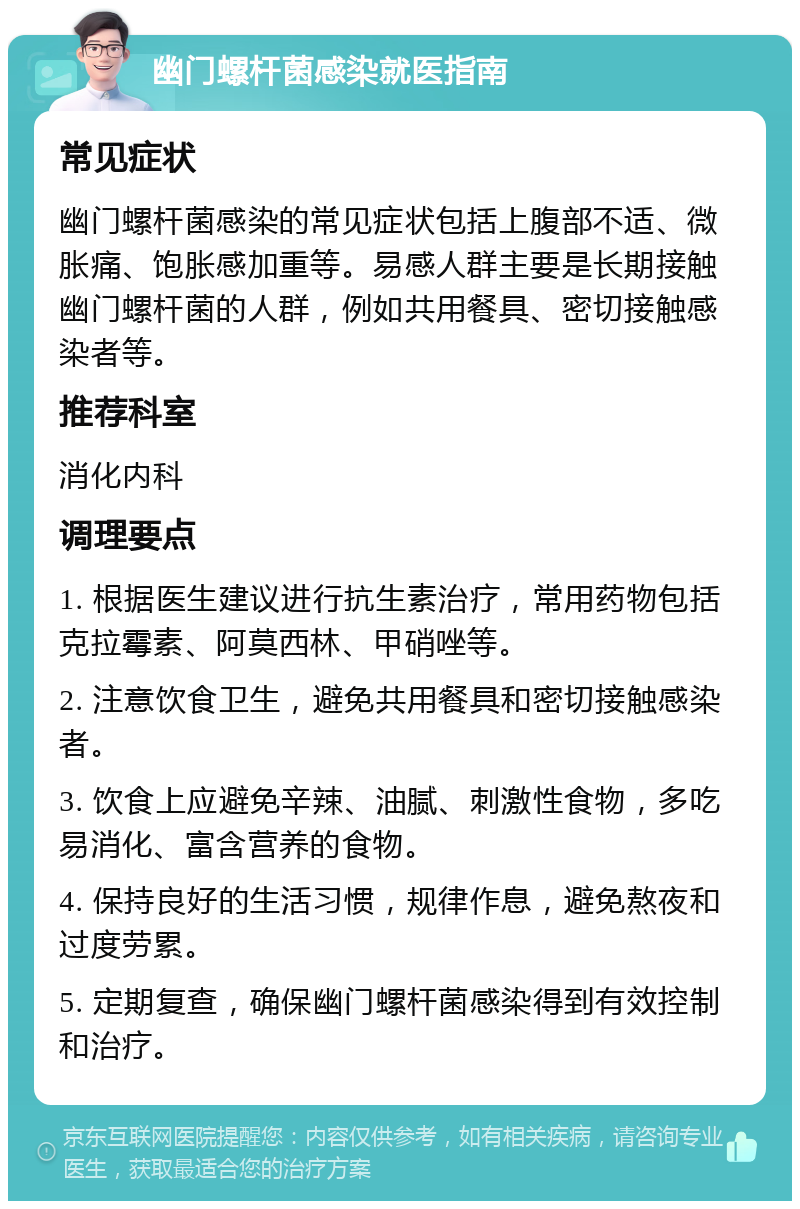 幽门螺杆菌感染就医指南 常见症状 幽门螺杆菌感染的常见症状包括上腹部不适、微胀痛、饱胀感加重等。易感人群主要是长期接触幽门螺杆菌的人群，例如共用餐具、密切接触感染者等。 推荐科室 消化内科 调理要点 1. 根据医生建议进行抗生素治疗，常用药物包括克拉霉素、阿莫西林、甲硝唑等。 2. 注意饮食卫生，避免共用餐具和密切接触感染者。 3. 饮食上应避免辛辣、油腻、刺激性食物，多吃易消化、富含营养的食物。 4. 保持良好的生活习惯，规律作息，避免熬夜和过度劳累。 5. 定期复查，确保幽门螺杆菌感染得到有效控制和治疗。