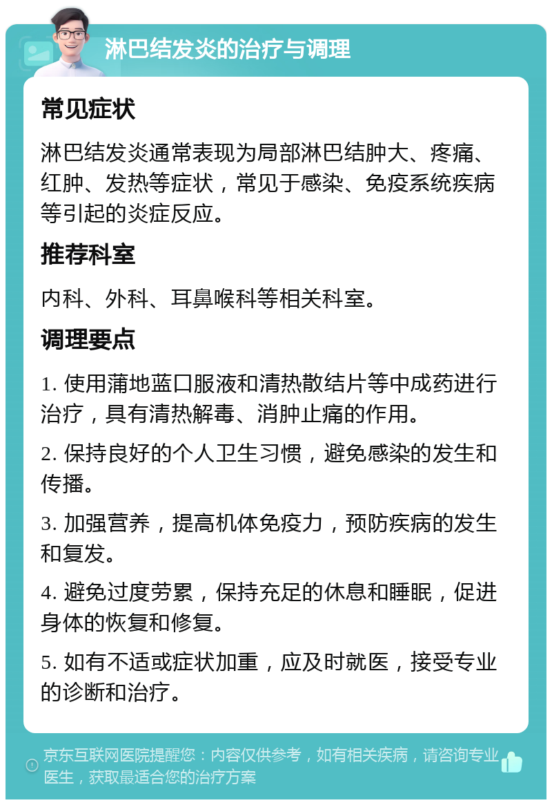 淋巴结发炎的治疗与调理 常见症状 淋巴结发炎通常表现为局部淋巴结肿大、疼痛、红肿、发热等症状，常见于感染、免疫系统疾病等引起的炎症反应。 推荐科室 内科、外科、耳鼻喉科等相关科室。 调理要点 1. 使用蒲地蓝口服液和清热散结片等中成药进行治疗，具有清热解毒、消肿止痛的作用。 2. 保持良好的个人卫生习惯，避免感染的发生和传播。 3. 加强营养，提高机体免疫力，预防疾病的发生和复发。 4. 避免过度劳累，保持充足的休息和睡眠，促进身体的恢复和修复。 5. 如有不适或症状加重，应及时就医，接受专业的诊断和治疗。