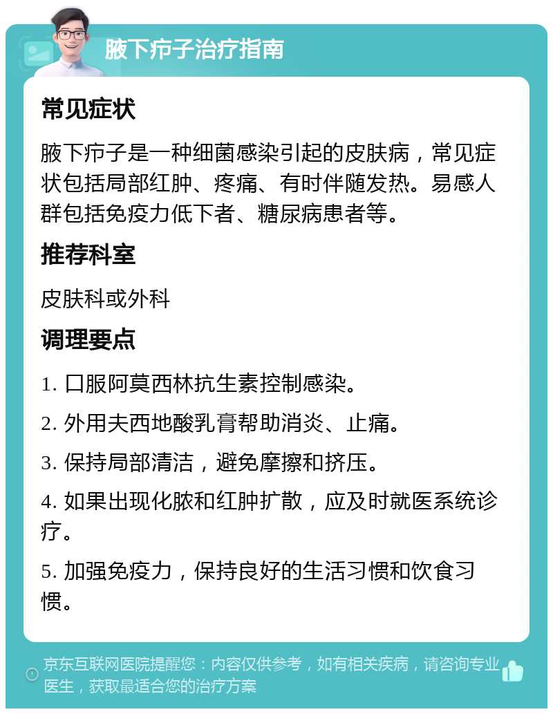 腋下疖子治疗指南 常见症状 腋下疖子是一种细菌感染引起的皮肤病，常见症状包括局部红肿、疼痛、有时伴随发热。易感人群包括免疫力低下者、糖尿病患者等。 推荐科室 皮肤科或外科 调理要点 1. 口服阿莫西林抗生素控制感染。 2. 外用夫西地酸乳膏帮助消炎、止痛。 3. 保持局部清洁，避免摩擦和挤压。 4. 如果出现化脓和红肿扩散，应及时就医系统诊疗。 5. 加强免疫力，保持良好的生活习惯和饮食习惯。