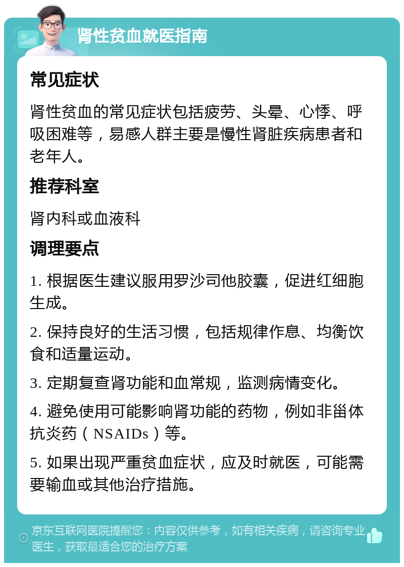 肾性贫血就医指南 常见症状 肾性贫血的常见症状包括疲劳、头晕、心悸、呼吸困难等，易感人群主要是慢性肾脏疾病患者和老年人。 推荐科室 肾内科或血液科 调理要点 1. 根据医生建议服用罗沙司他胶囊，促进红细胞生成。 2. 保持良好的生活习惯，包括规律作息、均衡饮食和适量运动。 3. 定期复查肾功能和血常规，监测病情变化。 4. 避免使用可能影响肾功能的药物，例如非甾体抗炎药（NSAIDs）等。 5. 如果出现严重贫血症状，应及时就医，可能需要输血或其他治疗措施。