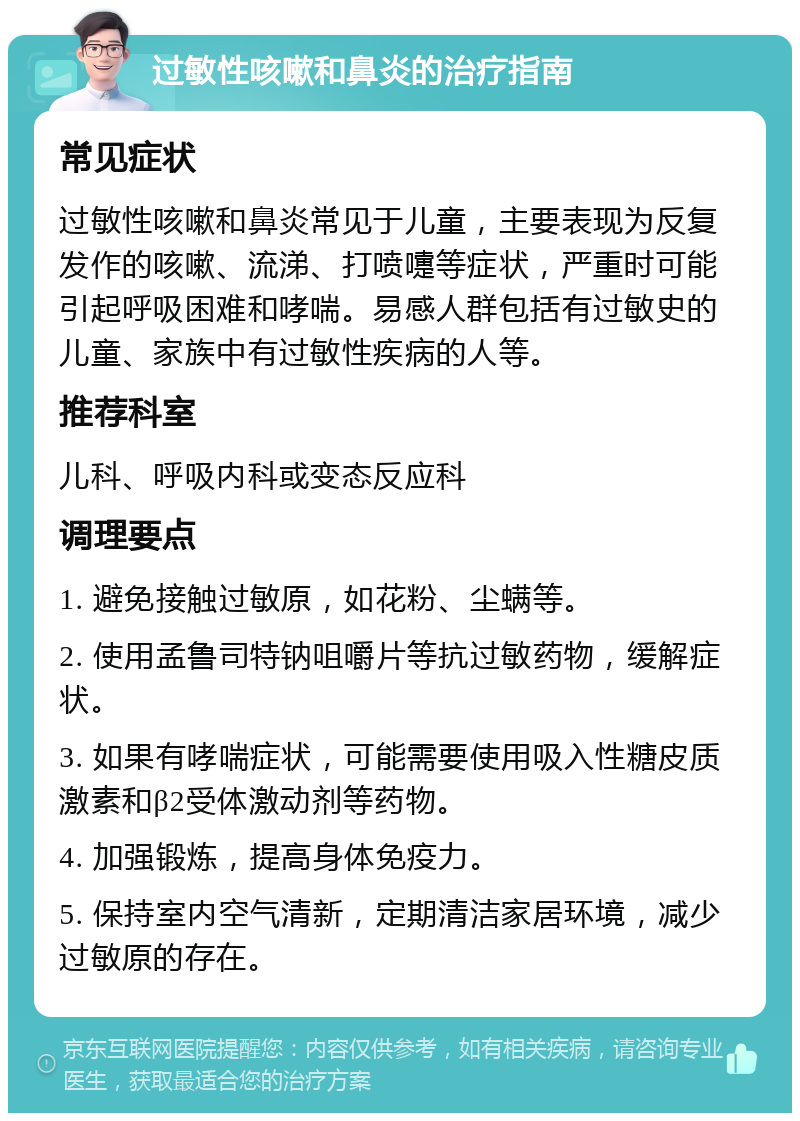 过敏性咳嗽和鼻炎的治疗指南 常见症状 过敏性咳嗽和鼻炎常见于儿童，主要表现为反复发作的咳嗽、流涕、打喷嚏等症状，严重时可能引起呼吸困难和哮喘。易感人群包括有过敏史的儿童、家族中有过敏性疾病的人等。 推荐科室 儿科、呼吸内科或变态反应科 调理要点 1. 避免接触过敏原，如花粉、尘螨等。 2. 使用孟鲁司特钠咀嚼片等抗过敏药物，缓解症状。 3. 如果有哮喘症状，可能需要使用吸入性糖皮质激素和β2受体激动剂等药物。 4. 加强锻炼，提高身体免疫力。 5. 保持室内空气清新，定期清洁家居环境，减少过敏原的存在。