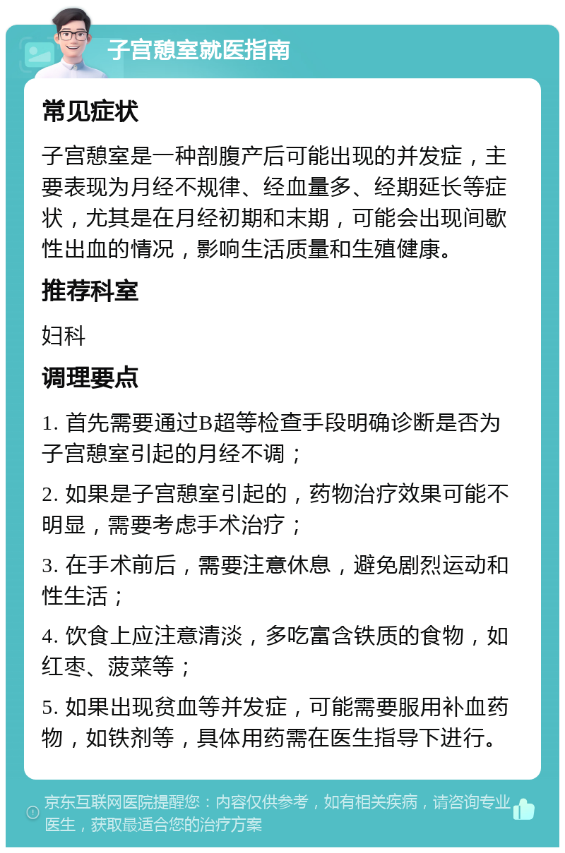 子宫憩室就医指南 常见症状 子宫憩室是一种剖腹产后可能出现的并发症，主要表现为月经不规律、经血量多、经期延长等症状，尤其是在月经初期和末期，可能会出现间歇性出血的情况，影响生活质量和生殖健康。 推荐科室 妇科 调理要点 1. 首先需要通过B超等检查手段明确诊断是否为子宫憩室引起的月经不调； 2. 如果是子宫憩室引起的，药物治疗效果可能不明显，需要考虑手术治疗； 3. 在手术前后，需要注意休息，避免剧烈运动和性生活； 4. 饮食上应注意清淡，多吃富含铁质的食物，如红枣、菠菜等； 5. 如果出现贫血等并发症，可能需要服用补血药物，如铁剂等，具体用药需在医生指导下进行。