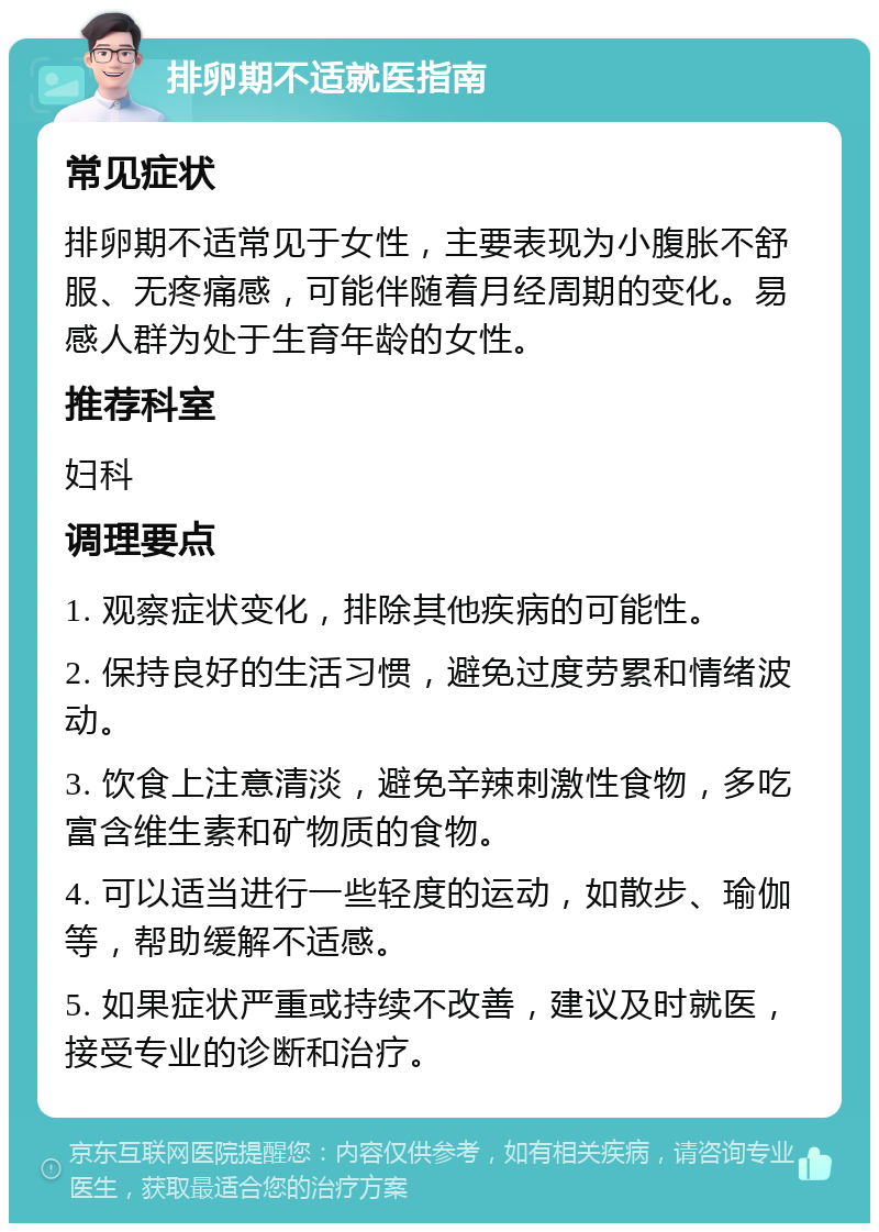 排卵期不适就医指南 常见症状 排卵期不适常见于女性，主要表现为小腹胀不舒服、无疼痛感，可能伴随着月经周期的变化。易感人群为处于生育年龄的女性。 推荐科室 妇科 调理要点 1. 观察症状变化，排除其他疾病的可能性。 2. 保持良好的生活习惯，避免过度劳累和情绪波动。 3. 饮食上注意清淡，避免辛辣刺激性食物，多吃富含维生素和矿物质的食物。 4. 可以适当进行一些轻度的运动，如散步、瑜伽等，帮助缓解不适感。 5. 如果症状严重或持续不改善，建议及时就医，接受专业的诊断和治疗。