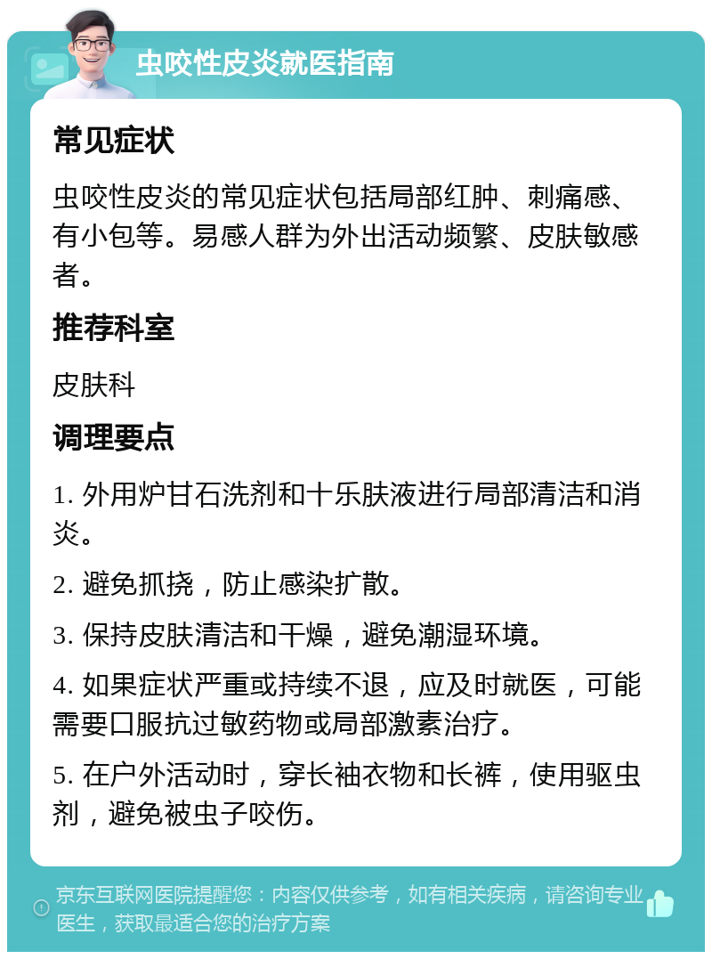 虫咬性皮炎就医指南 常见症状 虫咬性皮炎的常见症状包括局部红肿、刺痛感、有小包等。易感人群为外出活动频繁、皮肤敏感者。 推荐科室 皮肤科 调理要点 1. 外用炉甘石洗剂和十乐肤液进行局部清洁和消炎。 2. 避免抓挠，防止感染扩散。 3. 保持皮肤清洁和干燥，避免潮湿环境。 4. 如果症状严重或持续不退，应及时就医，可能需要口服抗过敏药物或局部激素治疗。 5. 在户外活动时，穿长袖衣物和长裤，使用驱虫剂，避免被虫子咬伤。