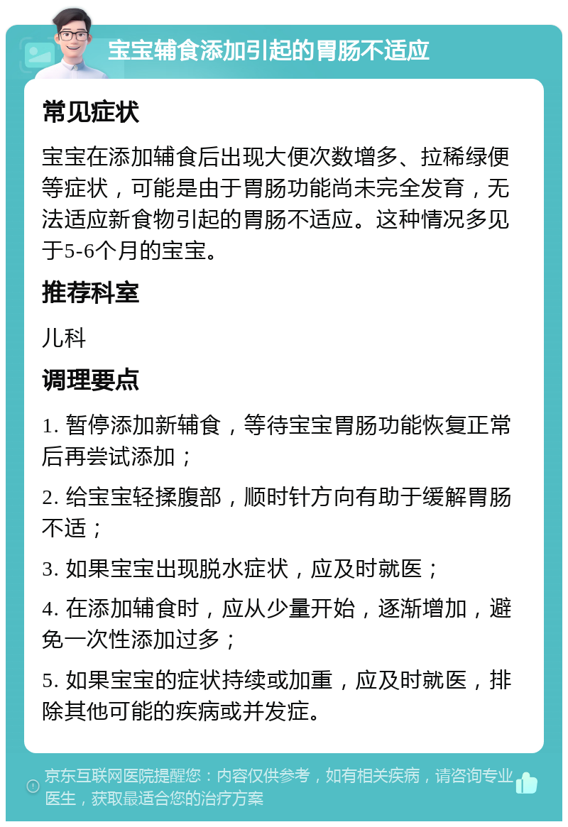 宝宝辅食添加引起的胃肠不适应 常见症状 宝宝在添加辅食后出现大便次数增多、拉稀绿便等症状，可能是由于胃肠功能尚未完全发育，无法适应新食物引起的胃肠不适应。这种情况多见于5-6个月的宝宝。 推荐科室 儿科 调理要点 1. 暂停添加新辅食，等待宝宝胃肠功能恢复正常后再尝试添加； 2. 给宝宝轻揉腹部，顺时针方向有助于缓解胃肠不适； 3. 如果宝宝出现脱水症状，应及时就医； 4. 在添加辅食时，应从少量开始，逐渐增加，避免一次性添加过多； 5. 如果宝宝的症状持续或加重，应及时就医，排除其他可能的疾病或并发症。