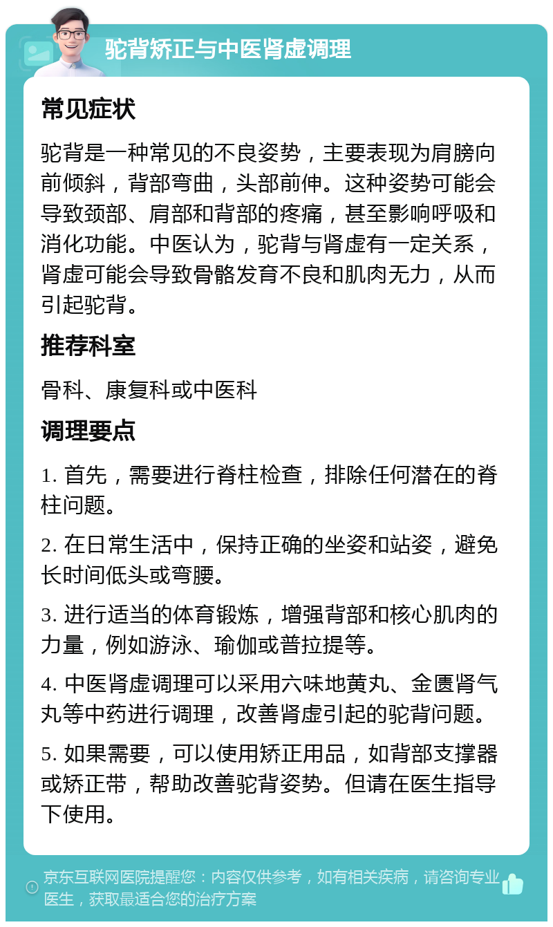 驼背矫正与中医肾虚调理 常见症状 驼背是一种常见的不良姿势，主要表现为肩膀向前倾斜，背部弯曲，头部前伸。这种姿势可能会导致颈部、肩部和背部的疼痛，甚至影响呼吸和消化功能。中医认为，驼背与肾虚有一定关系，肾虚可能会导致骨骼发育不良和肌肉无力，从而引起驼背。 推荐科室 骨科、康复科或中医科 调理要点 1. 首先，需要进行脊柱检查，排除任何潜在的脊柱问题。 2. 在日常生活中，保持正确的坐姿和站姿，避免长时间低头或弯腰。 3. 进行适当的体育锻炼，增强背部和核心肌肉的力量，例如游泳、瑜伽或普拉提等。 4. 中医肾虚调理可以采用六味地黄丸、金匮肾气丸等中药进行调理，改善肾虚引起的驼背问题。 5. 如果需要，可以使用矫正用品，如背部支撑器或矫正带，帮助改善驼背姿势。但请在医生指导下使用。