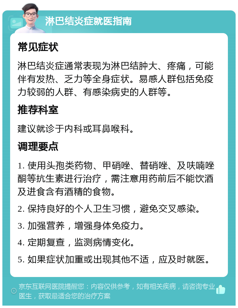 淋巴结炎症就医指南 常见症状 淋巴结炎症通常表现为淋巴结肿大、疼痛，可能伴有发热、乏力等全身症状。易感人群包括免疫力较弱的人群、有感染病史的人群等。 推荐科室 建议就诊于内科或耳鼻喉科。 调理要点 1. 使用头孢类药物、甲硝唑、替硝唑、及呋喃唑酮等抗生素进行治疗，需注意用药前后不能饮酒及进食含有酒精的食物。 2. 保持良好的个人卫生习惯，避免交叉感染。 3. 加强营养，增强身体免疫力。 4. 定期复查，监测病情变化。 5. 如果症状加重或出现其他不适，应及时就医。