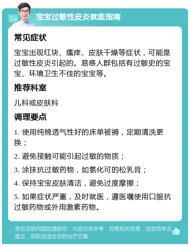 宝宝过敏性皮炎就医指南 常见症状 宝宝出现红块、瘙痒、皮肤干燥等症状，可能是过敏性皮炎引起的。易感人群包括有过敏史的宝宝、环境卫生不佳的宝宝等。 推荐科室 儿科或皮肤科 调理要点 1. 使用纯棉透气性好的床单被褥，定期清洗更换； 2. 避免接触可能引起过敏的物质； 3. 涂抹抗过敏药物，如氢化可的松乳膏； 4. 保持宝宝皮肤清洁，避免过度摩擦； 5. 如果症状严重，及时就医，遵医嘱使用口服抗过敏药物或外用激素药物。