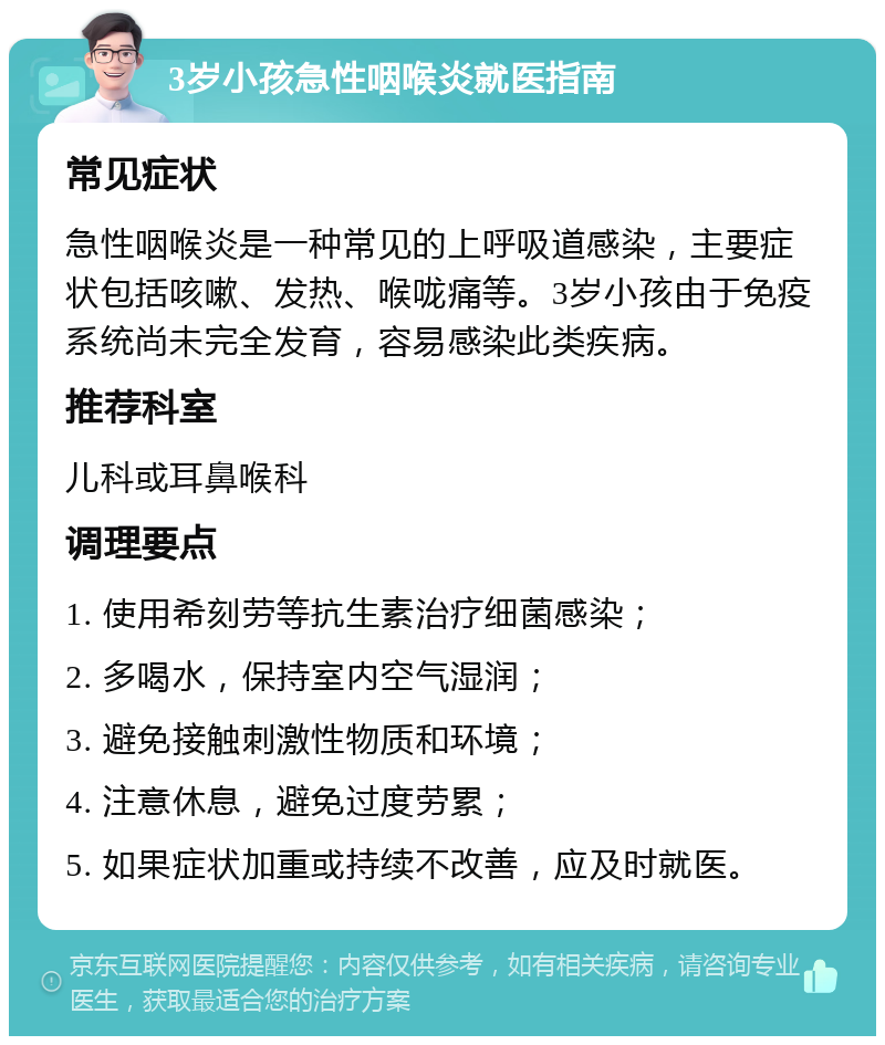 3岁小孩急性咽喉炎就医指南 常见症状 急性咽喉炎是一种常见的上呼吸道感染，主要症状包括咳嗽、发热、喉咙痛等。3岁小孩由于免疫系统尚未完全发育，容易感染此类疾病。 推荐科室 儿科或耳鼻喉科 调理要点 1. 使用希刻劳等抗生素治疗细菌感染； 2. 多喝水，保持室内空气湿润； 3. 避免接触刺激性物质和环境； 4. 注意休息，避免过度劳累； 5. 如果症状加重或持续不改善，应及时就医。