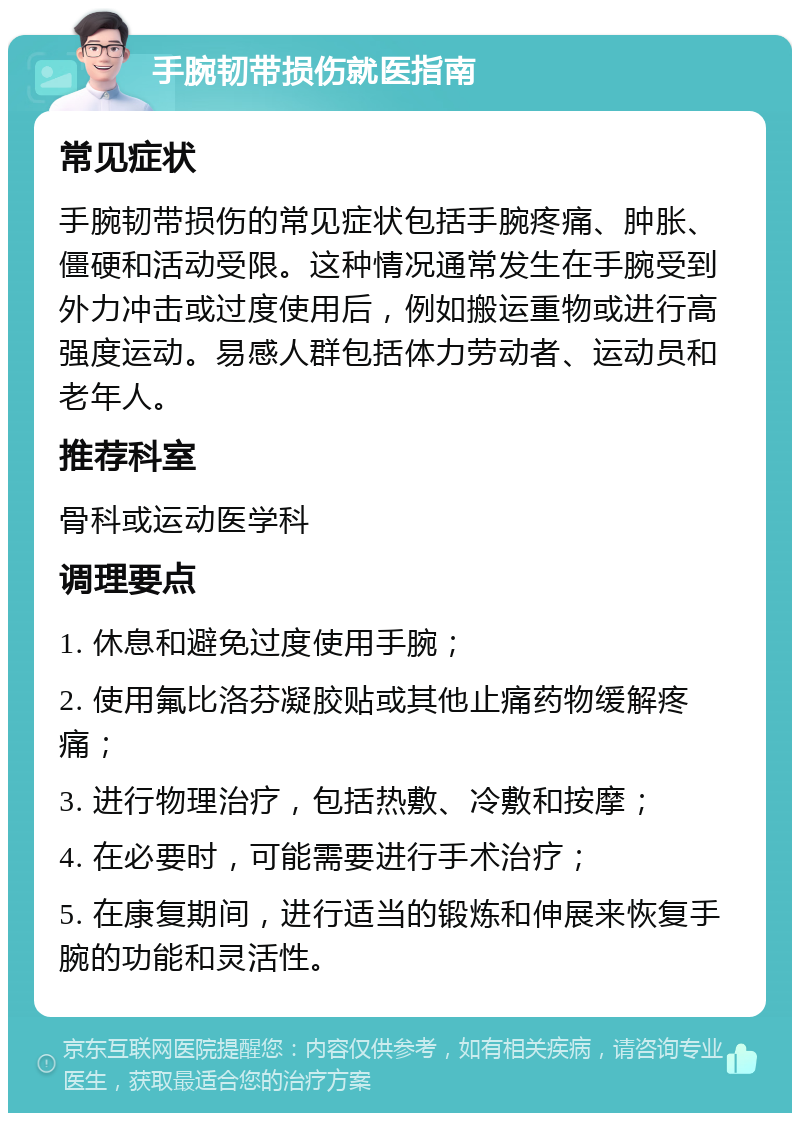 手腕韧带损伤就医指南 常见症状 手腕韧带损伤的常见症状包括手腕疼痛、肿胀、僵硬和活动受限。这种情况通常发生在手腕受到外力冲击或过度使用后，例如搬运重物或进行高强度运动。易感人群包括体力劳动者、运动员和老年人。 推荐科室 骨科或运动医学科 调理要点 1. 休息和避免过度使用手腕； 2. 使用氟比洛芬凝胶贴或其他止痛药物缓解疼痛； 3. 进行物理治疗，包括热敷、冷敷和按摩； 4. 在必要时，可能需要进行手术治疗； 5. 在康复期间，进行适当的锻炼和伸展来恢复手腕的功能和灵活性。