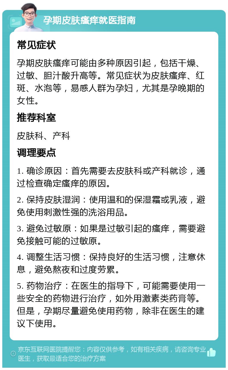 孕期皮肤瘙痒就医指南 常见症状 孕期皮肤瘙痒可能由多种原因引起，包括干燥、过敏、胆汁酸升高等。常见症状为皮肤瘙痒、红斑、水泡等，易感人群为孕妇，尤其是孕晚期的女性。 推荐科室 皮肤科、产科 调理要点 1. 确诊原因：首先需要去皮肤科或产科就诊，通过检查确定瘙痒的原因。 2. 保持皮肤湿润：使用温和的保湿霜或乳液，避免使用刺激性强的洗浴用品。 3. 避免过敏原：如果是过敏引起的瘙痒，需要避免接触可能的过敏原。 4. 调整生活习惯：保持良好的生活习惯，注意休息，避免熬夜和过度劳累。 5. 药物治疗：在医生的指导下，可能需要使用一些安全的药物进行治疗，如外用激素类药膏等。但是，孕期尽量避免使用药物，除非在医生的建议下使用。