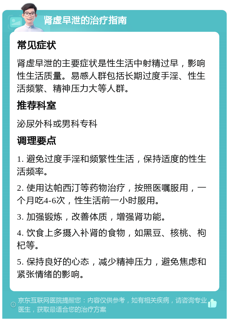 肾虚早泄的治疗指南 常见症状 肾虚早泄的主要症状是性生活中射精过早，影响性生活质量。易感人群包括长期过度手淫、性生活频繁、精神压力大等人群。 推荐科室 泌尿外科或男科专科 调理要点 1. 避免过度手淫和频繁性生活，保持适度的性生活频率。 2. 使用达帕西汀等药物治疗，按照医嘱服用，一个月吃4-6次，性生活前一小时服用。 3. 加强锻炼，改善体质，增强肾功能。 4. 饮食上多摄入补肾的食物，如黑豆、核桃、枸杞等。 5. 保持良好的心态，减少精神压力，避免焦虑和紧张情绪的影响。