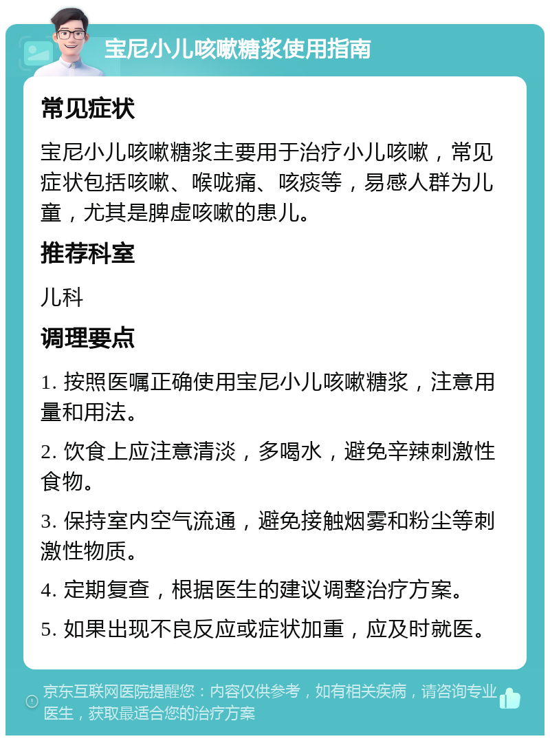 宝尼小儿咳嗽糖浆使用指南 常见症状 宝尼小儿咳嗽糖浆主要用于治疗小儿咳嗽，常见症状包括咳嗽、喉咙痛、咳痰等，易感人群为儿童，尤其是脾虚咳嗽的患儿。 推荐科室 儿科 调理要点 1. 按照医嘱正确使用宝尼小儿咳嗽糖浆，注意用量和用法。 2. 饮食上应注意清淡，多喝水，避免辛辣刺激性食物。 3. 保持室内空气流通，避免接触烟雾和粉尘等刺激性物质。 4. 定期复查，根据医生的建议调整治疗方案。 5. 如果出现不良反应或症状加重，应及时就医。