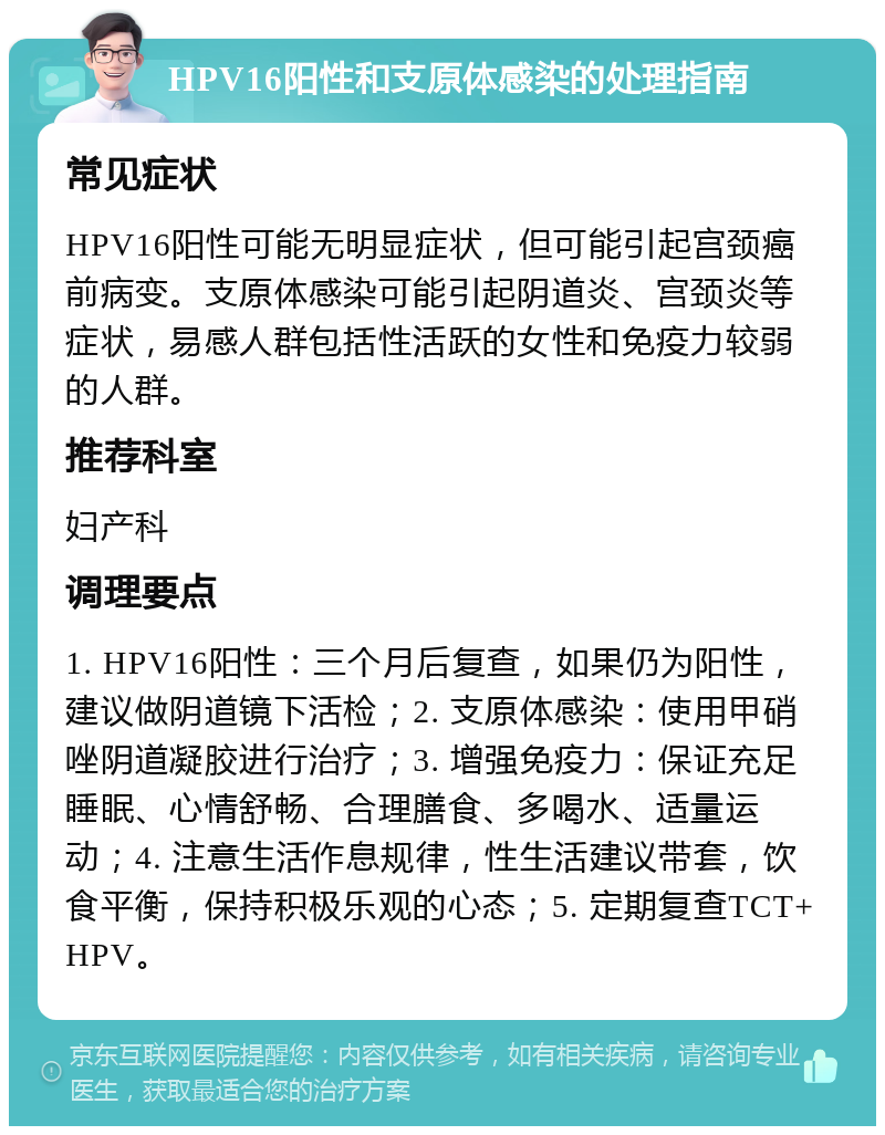 HPV16阳性和支原体感染的处理指南 常见症状 HPV16阳性可能无明显症状，但可能引起宫颈癌前病变。支原体感染可能引起阴道炎、宫颈炎等症状，易感人群包括性活跃的女性和免疫力较弱的人群。 推荐科室 妇产科 调理要点 1. HPV16阳性：三个月后复查，如果仍为阳性，建议做阴道镜下活检；2. 支原体感染：使用甲硝唑阴道凝胶进行治疗；3. 增强免疫力：保证充足睡眠、心情舒畅、合理膳食、多喝水、适量运动；4. 注意生活作息规律，性生活建议带套，饮食平衡，保持积极乐观的心态；5. 定期复查TCT+HPV。