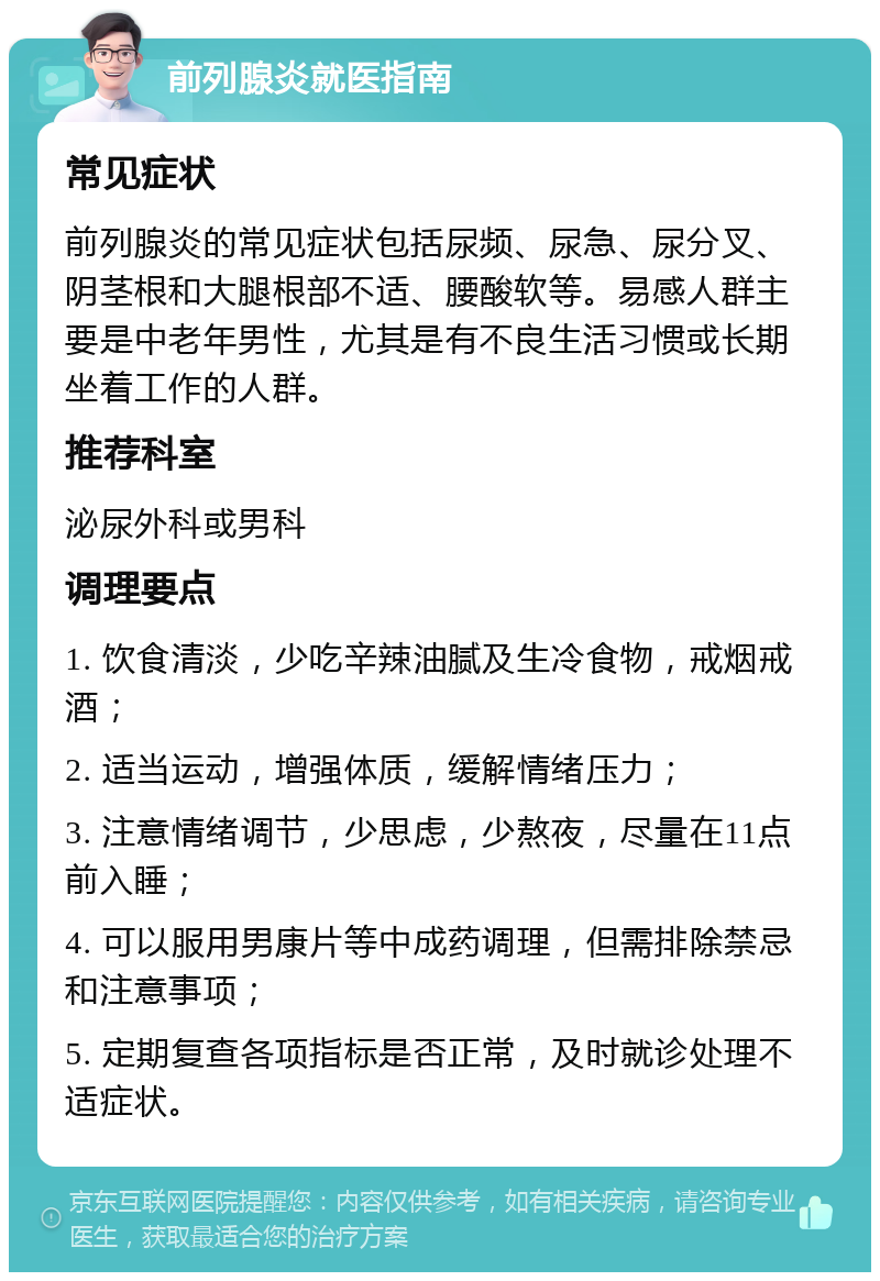 前列腺炎就医指南 常见症状 前列腺炎的常见症状包括尿频、尿急、尿分叉、阴茎根和大腿根部不适、腰酸软等。易感人群主要是中老年男性，尤其是有不良生活习惯或长期坐着工作的人群。 推荐科室 泌尿外科或男科 调理要点 1. 饮食清淡，少吃辛辣油腻及生冷食物，戒烟戒酒； 2. 适当运动，增强体质，缓解情绪压力； 3. 注意情绪调节，少思虑，少熬夜，尽量在11点前入睡； 4. 可以服用男康片等中成药调理，但需排除禁忌和注意事项； 5. 定期复查各项指标是否正常，及时就诊处理不适症状。