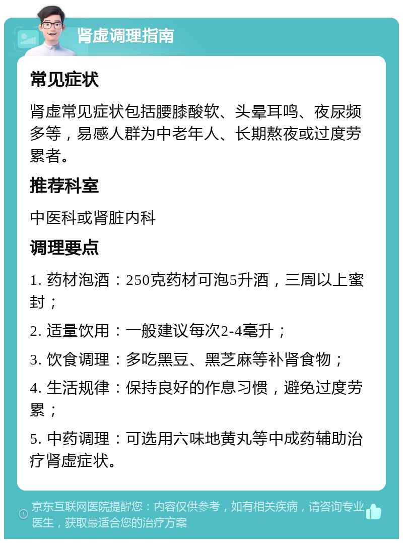 肾虚调理指南 常见症状 肾虚常见症状包括腰膝酸软、头晕耳鸣、夜尿频多等，易感人群为中老年人、长期熬夜或过度劳累者。 推荐科室 中医科或肾脏内科 调理要点 1. 药材泡酒：250克药材可泡5升酒，三周以上蜜封； 2. 适量饮用：一般建议每次2-4毫升； 3. 饮食调理：多吃黑豆、黑芝麻等补肾食物； 4. 生活规律：保持良好的作息习惯，避免过度劳累； 5. 中药调理：可选用六味地黄丸等中成药辅助治疗肾虚症状。