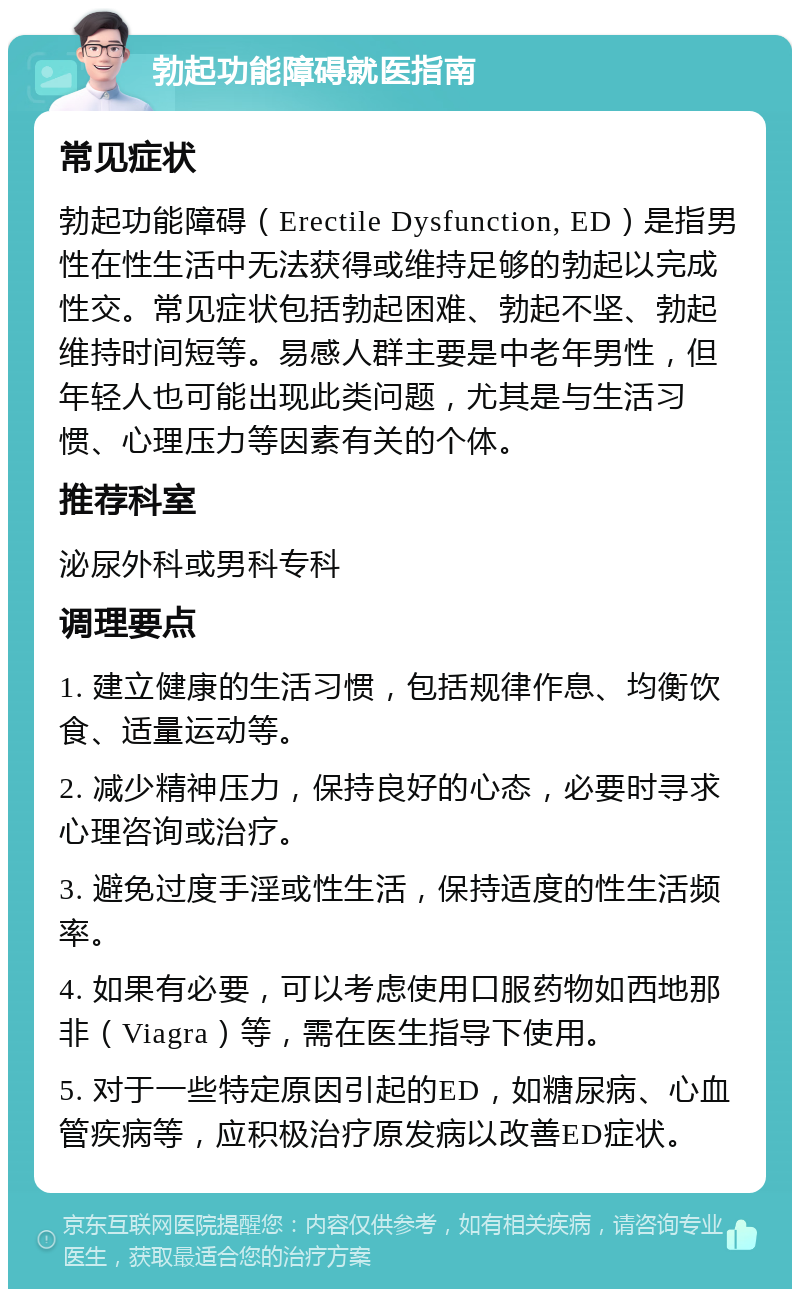 勃起功能障碍就医指南 常见症状 勃起功能障碍（Erectile Dysfunction, ED）是指男性在性生活中无法获得或维持足够的勃起以完成性交。常见症状包括勃起困难、勃起不坚、勃起维持时间短等。易感人群主要是中老年男性，但年轻人也可能出现此类问题，尤其是与生活习惯、心理压力等因素有关的个体。 推荐科室 泌尿外科或男科专科 调理要点 1. 建立健康的生活习惯，包括规律作息、均衡饮食、适量运动等。 2. 减少精神压力，保持良好的心态，必要时寻求心理咨询或治疗。 3. 避免过度手淫或性生活，保持适度的性生活频率。 4. 如果有必要，可以考虑使用口服药物如西地那非（Viagra）等，需在医生指导下使用。 5. 对于一些特定原因引起的ED，如糖尿病、心血管疾病等，应积极治疗原发病以改善ED症状。