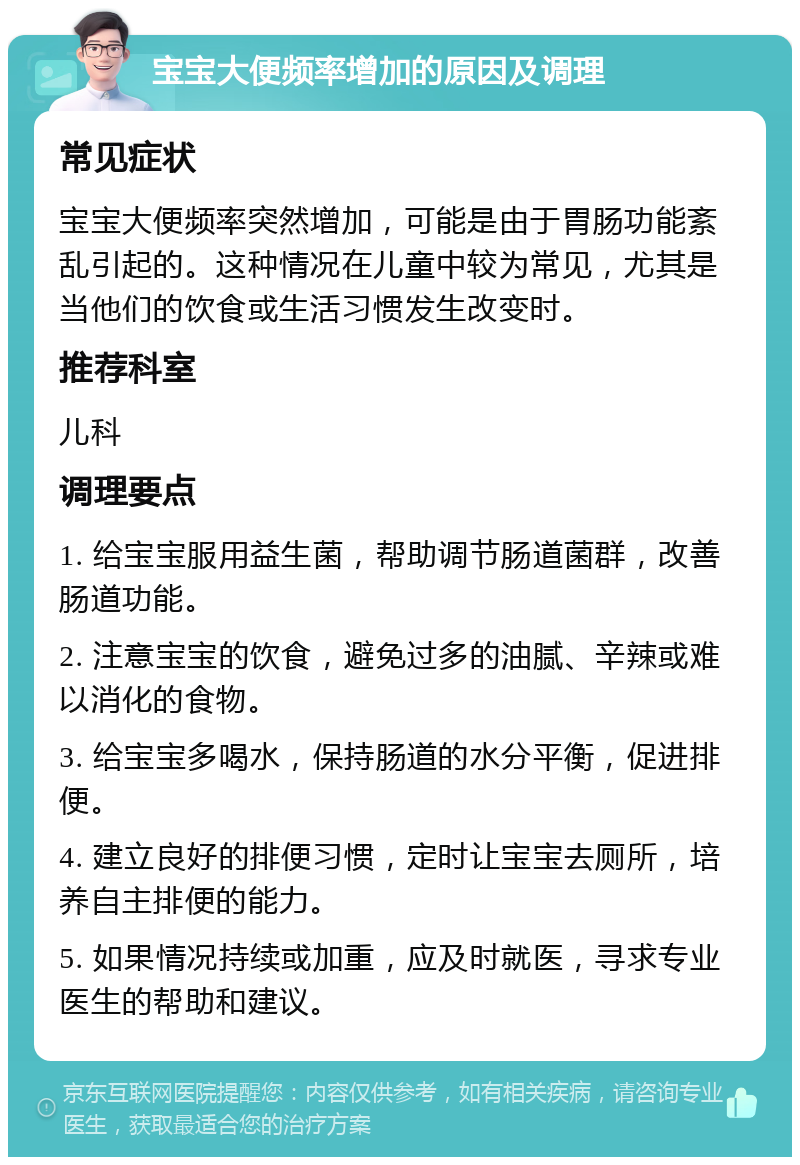 宝宝大便频率增加的原因及调理 常见症状 宝宝大便频率突然增加，可能是由于胃肠功能紊乱引起的。这种情况在儿童中较为常见，尤其是当他们的饮食或生活习惯发生改变时。 推荐科室 儿科 调理要点 1. 给宝宝服用益生菌，帮助调节肠道菌群，改善肠道功能。 2. 注意宝宝的饮食，避免过多的油腻、辛辣或难以消化的食物。 3. 给宝宝多喝水，保持肠道的水分平衡，促进排便。 4. 建立良好的排便习惯，定时让宝宝去厕所，培养自主排便的能力。 5. 如果情况持续或加重，应及时就医，寻求专业医生的帮助和建议。