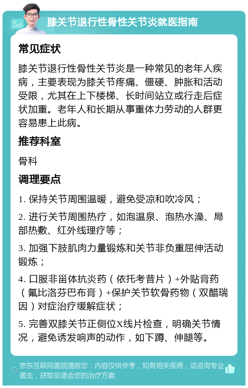 膝关节退行性骨性关节炎就医指南 常见症状 膝关节退行性骨性关节炎是一种常见的老年人疾病，主要表现为膝关节疼痛、僵硬、肿胀和活动受限，尤其在上下楼梯、长时间站立或行走后症状加重。老年人和长期从事重体力劳动的人群更容易患上此病。 推荐科室 骨科 调理要点 1. 保持关节周围温暖，避免受凉和吹冷风； 2. 进行关节周围热疗，如泡温泉、泡热水澡、局部热敷、红外线理疗等； 3. 加强下肢肌肉力量锻炼和关节非负重屈伸活动锻炼； 4. 口服非甾体抗炎药（依托考昔片）+外贴膏药（氟比洛芬巴布膏）+保护关节软骨药物（双醋瑞因）对症治疗缓解症状； 5. 完善双膝关节正侧位X线片检查，明确关节情况，避免诱发响声的动作，如下蹲、伸腿等。