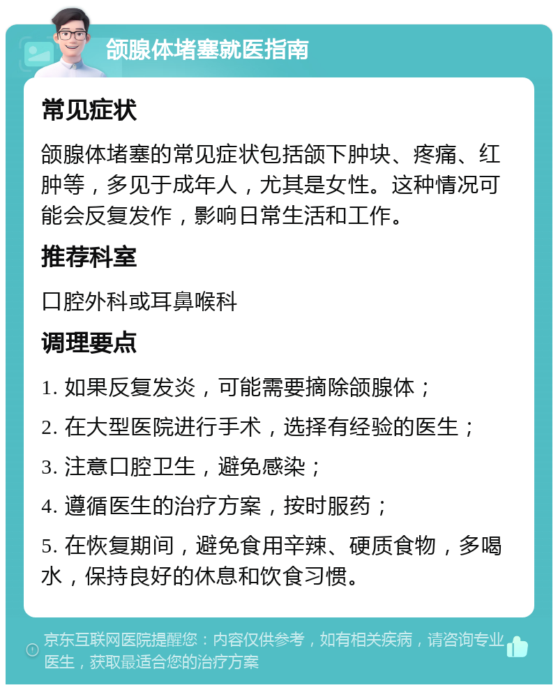 颌腺体堵塞就医指南 常见症状 颌腺体堵塞的常见症状包括颌下肿块、疼痛、红肿等，多见于成年人，尤其是女性。这种情况可能会反复发作，影响日常生活和工作。 推荐科室 口腔外科或耳鼻喉科 调理要点 1. 如果反复发炎，可能需要摘除颌腺体； 2. 在大型医院进行手术，选择有经验的医生； 3. 注意口腔卫生，避免感染； 4. 遵循医生的治疗方案，按时服药； 5. 在恢复期间，避免食用辛辣、硬质食物，多喝水，保持良好的休息和饮食习惯。