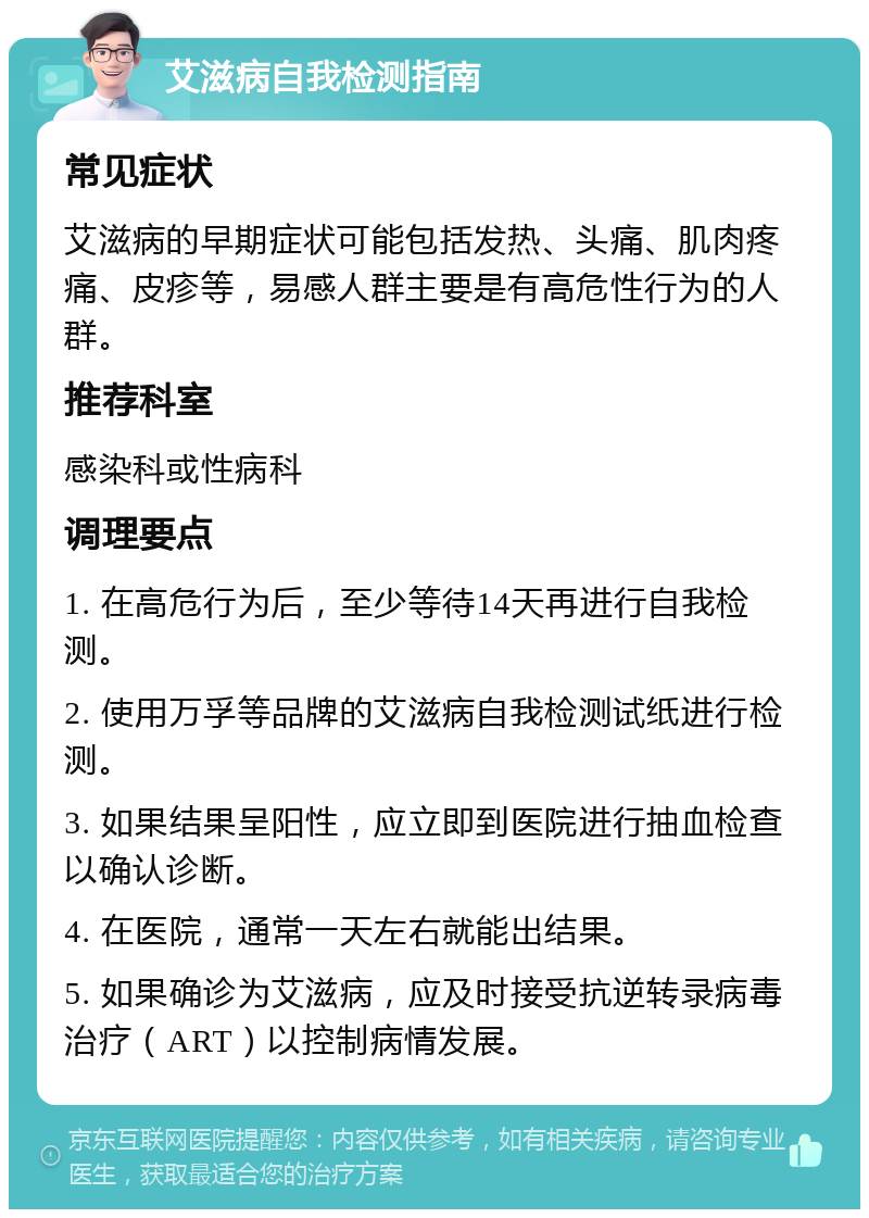 艾滋病自我检测指南 常见症状 艾滋病的早期症状可能包括发热、头痛、肌肉疼痛、皮疹等，易感人群主要是有高危性行为的人群。 推荐科室 感染科或性病科 调理要点 1. 在高危行为后，至少等待14天再进行自我检测。 2. 使用万孚等品牌的艾滋病自我检测试纸进行检测。 3. 如果结果呈阳性，应立即到医院进行抽血检查以确认诊断。 4. 在医院，通常一天左右就能出结果。 5. 如果确诊为艾滋病，应及时接受抗逆转录病毒治疗（ART）以控制病情发展。