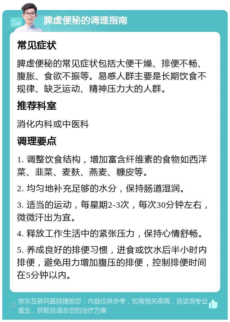 脾虚便秘的调理指南 常见症状 脾虚便秘的常见症状包括大便干燥、排便不畅、腹胀、食欲不振等。易感人群主要是长期饮食不规律、缺乏运动、精神压力大的人群。 推荐科室 消化内科或中医科 调理要点 1. 调整饮食结构，增加富含纤维素的食物如西洋菜、韭菜、麦麸、燕麦、糠皮等。 2. 均匀地补充足够的水分，保持肠道湿润。 3. 适当的运动，每星期2-3次，每次30分钟左右，微微汗出为宜。 4. 释放工作生活中的紧张压力，保持心情舒畅。 5. 养成良好的排便习惯，进食或饮水后半小时内排便，避免用力增加腹压的排便，控制排便时间在5分钟以内。