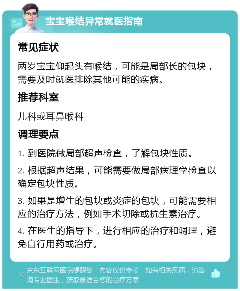 宝宝喉结异常就医指南 常见症状 两岁宝宝仰起头有喉结，可能是局部长的包块，需要及时就医排除其他可能的疾病。 推荐科室 儿科或耳鼻喉科 调理要点 1. 到医院做局部超声检查，了解包块性质。 2. 根据超声结果，可能需要做局部病理学检查以确定包块性质。 3. 如果是增生的包块或炎症的包块，可能需要相应的治疗方法，例如手术切除或抗生素治疗。 4. 在医生的指导下，进行相应的治疗和调理，避免自行用药或治疗。