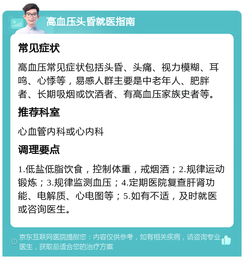 高血压头昏就医指南 常见症状 高血压常见症状包括头昏、头痛、视力模糊、耳鸣、心悸等，易感人群主要是中老年人、肥胖者、长期吸烟或饮酒者、有高血压家族史者等。 推荐科室 心血管内科或心内科 调理要点 1.低盐低脂饮食，控制体重，戒烟酒；2.规律运动锻炼；3.规律监测血压；4.定期医院复查肝肾功能、电解质、心电图等；5.如有不适，及时就医或咨询医生。