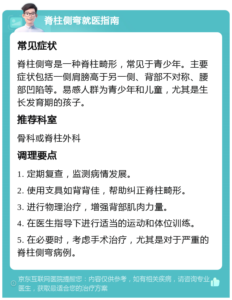 脊柱侧弯就医指南 常见症状 脊柱侧弯是一种脊柱畸形，常见于青少年。主要症状包括一侧肩膀高于另一侧、背部不对称、腰部凹陷等。易感人群为青少年和儿童，尤其是生长发育期的孩子。 推荐科室 骨科或脊柱外科 调理要点 1. 定期复查，监测病情发展。 2. 使用支具如背背佳，帮助纠正脊柱畸形。 3. 进行物理治疗，增强背部肌肉力量。 4. 在医生指导下进行适当的运动和体位训练。 5. 在必要时，考虑手术治疗，尤其是对于严重的脊柱侧弯病例。