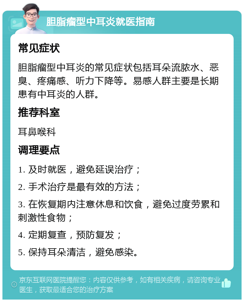 胆脂瘤型中耳炎就医指南 常见症状 胆脂瘤型中耳炎的常见症状包括耳朵流脓水、恶臭、疼痛感、听力下降等。易感人群主要是长期患有中耳炎的人群。 推荐科室 耳鼻喉科 调理要点 1. 及时就医，避免延误治疗； 2. 手术治疗是最有效的方法； 3. 在恢复期内注意休息和饮食，避免过度劳累和刺激性食物； 4. 定期复查，预防复发； 5. 保持耳朵清洁，避免感染。