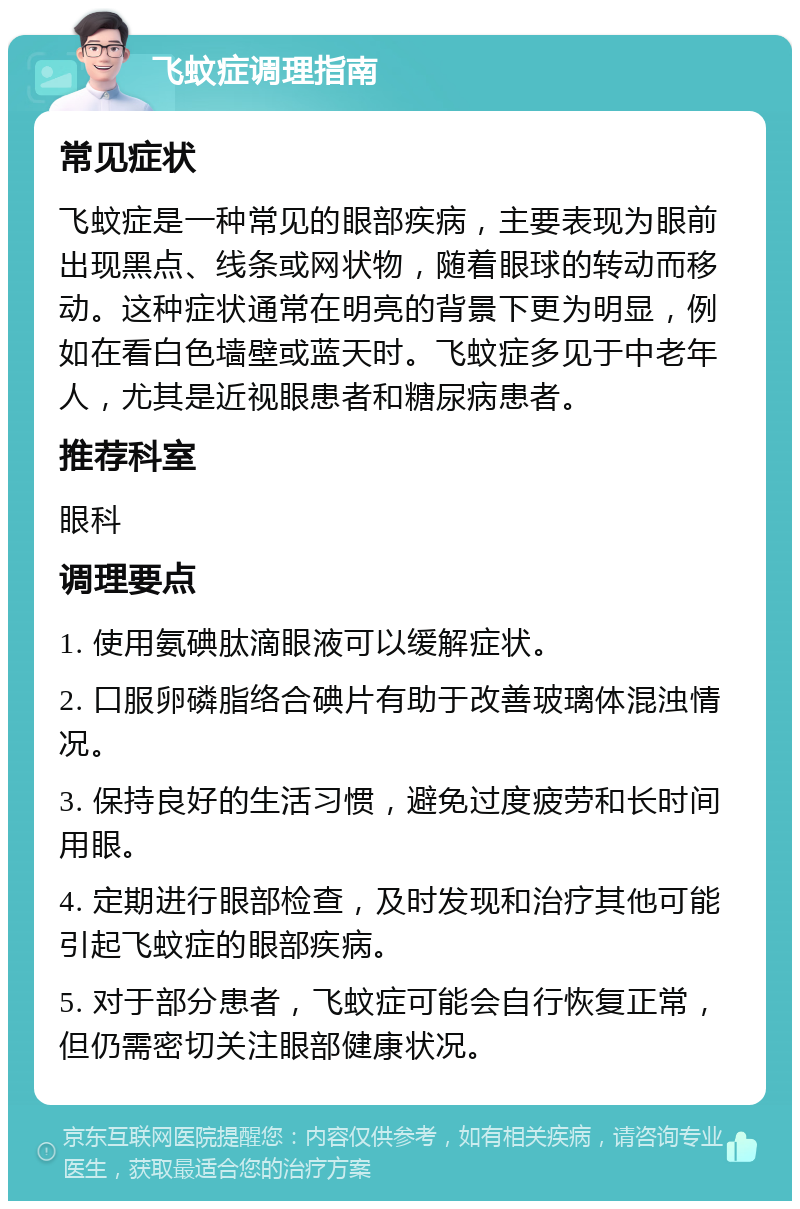 飞蚊症调理指南 常见症状 飞蚊症是一种常见的眼部疾病，主要表现为眼前出现黑点、线条或网状物，随着眼球的转动而移动。这种症状通常在明亮的背景下更为明显，例如在看白色墙壁或蓝天时。飞蚊症多见于中老年人，尤其是近视眼患者和糖尿病患者。 推荐科室 眼科 调理要点 1. 使用氨碘肽滴眼液可以缓解症状。 2. 口服卵磷脂络合碘片有助于改善玻璃体混浊情况。 3. 保持良好的生活习惯，避免过度疲劳和长时间用眼。 4. 定期进行眼部检查，及时发现和治疗其他可能引起飞蚊症的眼部疾病。 5. 对于部分患者，飞蚊症可能会自行恢复正常，但仍需密切关注眼部健康状况。