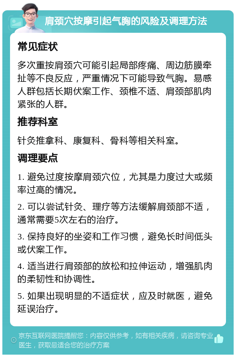 肩颈穴按摩引起气胸的风险及调理方法 常见症状 多次重按肩颈穴可能引起局部疼痛、周边筋膜牵扯等不良反应，严重情况下可能导致气胸。易感人群包括长期伏案工作、颈椎不适、肩颈部肌肉紧张的人群。 推荐科室 针灸推拿科、康复科、骨科等相关科室。 调理要点 1. 避免过度按摩肩颈穴位，尤其是力度过大或频率过高的情况。 2. 可以尝试针灸、理疗等方法缓解肩颈部不适，通常需要5次左右的治疗。 3. 保持良好的坐姿和工作习惯，避免长时间低头或伏案工作。 4. 适当进行肩颈部的放松和拉伸运动，增强肌肉的柔韧性和协调性。 5. 如果出现明显的不适症状，应及时就医，避免延误治疗。