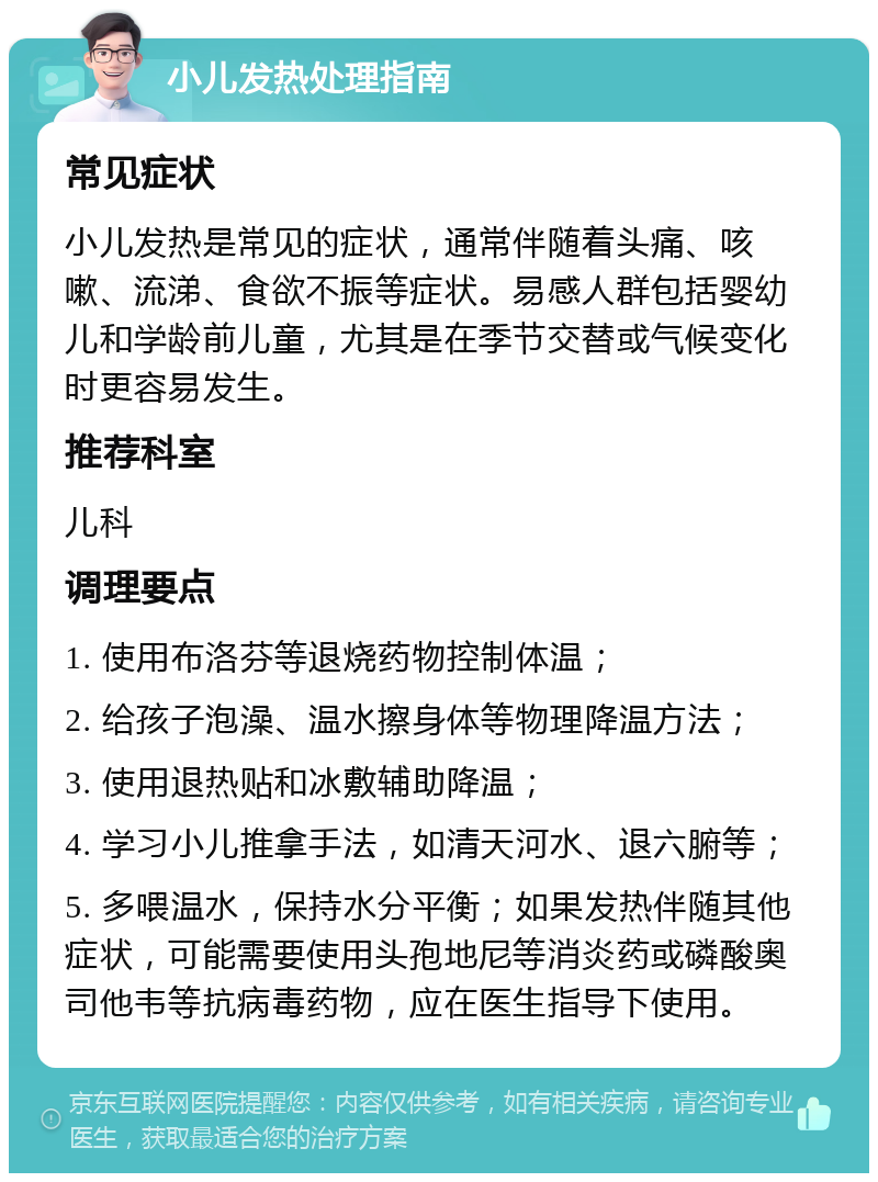 小儿发热处理指南 常见症状 小儿发热是常见的症状，通常伴随着头痛、咳嗽、流涕、食欲不振等症状。易感人群包括婴幼儿和学龄前儿童，尤其是在季节交替或气候变化时更容易发生。 推荐科室 儿科 调理要点 1. 使用布洛芬等退烧药物控制体温； 2. 给孩子泡澡、温水擦身体等物理降温方法； 3. 使用退热贴和冰敷辅助降温； 4. 学习小儿推拿手法，如清天河水、退六腑等； 5. 多喂温水，保持水分平衡；如果发热伴随其他症状，可能需要使用头孢地尼等消炎药或磷酸奥司他韦等抗病毒药物，应在医生指导下使用。