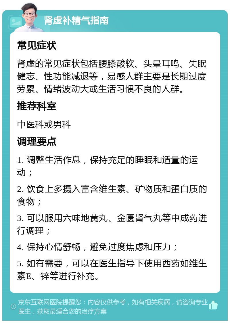 肾虚补精气指南 常见症状 肾虚的常见症状包括腰膝酸软、头晕耳鸣、失眠健忘、性功能减退等，易感人群主要是长期过度劳累、情绪波动大或生活习惯不良的人群。 推荐科室 中医科或男科 调理要点 1. 调整生活作息，保持充足的睡眠和适量的运动； 2. 饮食上多摄入富含维生素、矿物质和蛋白质的食物； 3. 可以服用六味地黄丸、金匮肾气丸等中成药进行调理； 4. 保持心情舒畅，避免过度焦虑和压力； 5. 如有需要，可以在医生指导下使用西药如维生素E、锌等进行补充。