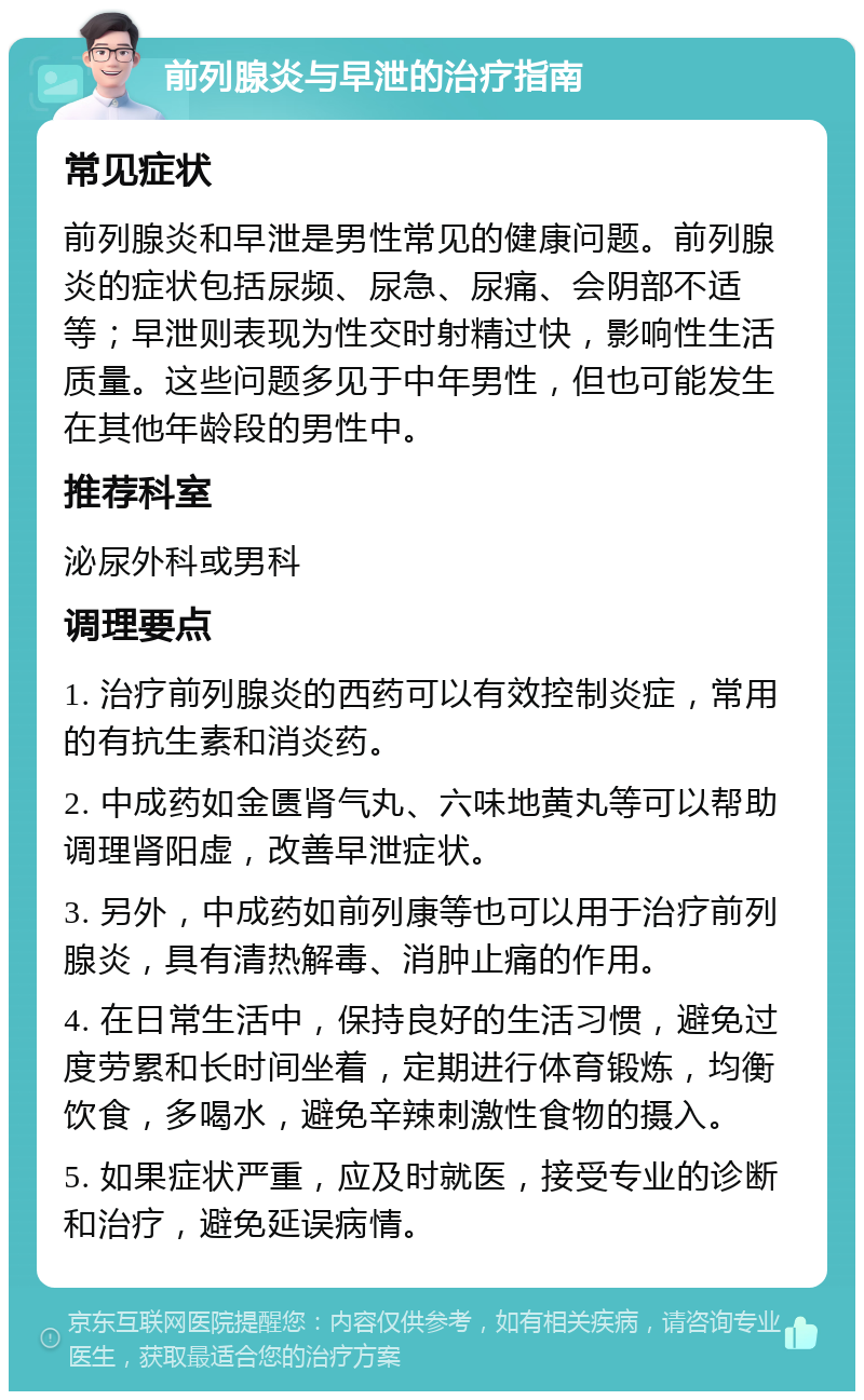 前列腺炎与早泄的治疗指南 常见症状 前列腺炎和早泄是男性常见的健康问题。前列腺炎的症状包括尿频、尿急、尿痛、会阴部不适等；早泄则表现为性交时射精过快，影响性生活质量。这些问题多见于中年男性，但也可能发生在其他年龄段的男性中。 推荐科室 泌尿外科或男科 调理要点 1. 治疗前列腺炎的西药可以有效控制炎症，常用的有抗生素和消炎药。 2. 中成药如金匮肾气丸、六味地黄丸等可以帮助调理肾阳虚，改善早泄症状。 3. 另外，中成药如前列康等也可以用于治疗前列腺炎，具有清热解毒、消肿止痛的作用。 4. 在日常生活中，保持良好的生活习惯，避免过度劳累和长时间坐着，定期进行体育锻炼，均衡饮食，多喝水，避免辛辣刺激性食物的摄入。 5. 如果症状严重，应及时就医，接受专业的诊断和治疗，避免延误病情。