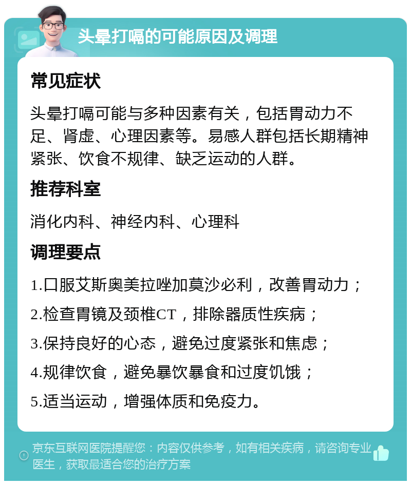 头晕打嗝的可能原因及调理 常见症状 头晕打嗝可能与多种因素有关，包括胃动力不足、肾虚、心理因素等。易感人群包括长期精神紧张、饮食不规律、缺乏运动的人群。 推荐科室 消化内科、神经内科、心理科 调理要点 1.口服艾斯奥美拉唑加莫沙必利，改善胃动力； 2.检查胃镜及颈椎CT，排除器质性疾病； 3.保持良好的心态，避免过度紧张和焦虑； 4.规律饮食，避免暴饮暴食和过度饥饿； 5.适当运动，增强体质和免疫力。