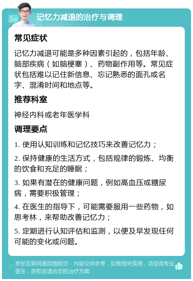 记忆力减退的治疗与调理 常见症状 记忆力减退可能是多种因素引起的，包括年龄、脑部疾病（如脑梗塞）、药物副作用等。常见症状包括难以记住新信息、忘记熟悉的面孔或名字、混淆时间和地点等。 推荐科室 神经内科或老年医学科 调理要点 1. 使用认知训练和记忆技巧来改善记忆力； 2. 保持健康的生活方式，包括规律的锻炼、均衡的饮食和充足的睡眠； 3. 如果有潜在的健康问题，例如高血压或糖尿病，需要积极管理； 4. 在医生的指导下，可能需要服用一些药物，如思考林，来帮助改善记忆力； 5. 定期进行认知评估和监测，以便及早发现任何可能的变化或问题。